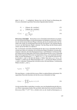 ph¨ re Oi mit (n − 1) multipliziert. Hieraus l¨ sst sich die Formel zur Berechnung der
  a                                            a
Closeness-Zentralit¨ t in gerichtete Netzwerken folgendermaßen herleiten:
                   a



          Oi     =   |(Akteure, die i erreichen)|                                          (12)
                     |(Akteure, die i erreichen)|
          Oi     =                                                                         (13)
                                n−1
                           Oi
    C c (ni )    =        n   d(ni ,nj )
                                                                                           (14)
                          i=1    Oi


Betweenness-Zentralit¨ t Bei der Betweenness-Zentralit¨ t sind die Knoten am zentrals-
                         a                                  a
ten, die auf k¨ rzesten Wegen zwischen Knotenpaaren am h¨ uﬁgsten vorkommen. Ein Kno-
              u                                            a
ten, der auf den meisten k¨ rzesten Wegen vorkommt, gilt als am zentralsten und ist als Ver-
                           u
mittler sehr wichtig. Im sternf¨ rmigen Netzwerk gilt, dass Knoten 1 der zentralste Knoten
                                o
ist, da er auf allen k¨ rzesten Wegen vorkommt. Auf dem Ring sind alle Knoten gleich
                       u
zentral, und auf der Kette ist es Knoten 4.
Das von Freemann entwickelte Zentralit¨ tsmaß der Betweenness-Zentralit¨ t [Fre79] be-
                                            a                                    a
zeichnet den Akteur als zentralsten, der auf k¨ rzesten Wegen (Geod¨ sien) zwischen Kno-
                                                u                         a
tenpaaren vorkommt. Zwischen Knotenpaaren kann es nach Deﬁnition von k¨ rzesten We-u
gen mehrere k¨ rzeste Wege geben. Die Formel zur Berechnung der Betweenness-Zentralit¨ t
                  u                                                                             a
l¨ sst sich f¨ r ungerichtete Netzwerke wie folgt herleiten. Sei gj,k die Anzahl aller k¨ rzesten
 a           u                                                                          u
Pfade zwischen Knotenpaaren nj , nk . Weiter sei gj,k (ni ) die Anzahl der k¨ rzesten Pfa-
                                                                                  u
                                  ¨
de zwischen nj und nk , die uber den Knoten ni laufen. Setzt man gj,k (ni ) zu gj,k ins
Verh¨ ltnis, so erh¨ lt man die Wahrscheinlichkeit, dass ni auf k¨ rzesten Wegen zwischen
       a             a                                               u
nj und nk vorkommt. Und genau dies ist die Betweenness f¨ r einen Knoten ni auf k¨ rzesten
                                                               u                         u
Pfaden zwischen nj und nk :


                     gj,k (ni )
    bj,k (ni )   =                                                                         (15)
                       gj,k

F¨ r einen Knoten ni werden alle Betweenness-Werte zu anderen Knoten aufsummiert. F¨ r
 u                                                                                 u
ungerichtete Netzwerke berechnet sich die Betweenness-Zentralit¨ t wie folgt:
                                                               a


                     n      n
    Cb (ni )     =              bj,k (ni ), i = j = k                                      (16)
                     j<     k



Um die einzelnen Werte vergleichbar zu machen, muss eine Standardisierung der Between-
ness-Werte vorgenommen werden. Dies geschieht, indem durch den maximal erreichbaren
                   2
Betweenness-Wert (n −3n+2) f¨ r ni dividiert wird, was der Anzahl an Knotenpaaren, zu
                      2       u



                                                                                              137
 