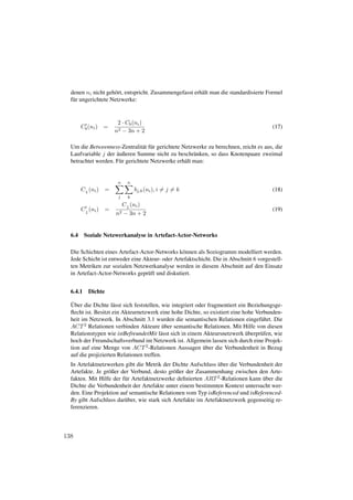 denen ni nicht geh¨ rt, entspricht. Zusammengefasst erh¨ lt man die standardisierte Formel
                     o                                   a
  f¨ r ungerichtete Netzwerke:
   u


                         2 · Cb (ni )
        Cb (ni )    =                                                                   (17)
                        n2 − 3n + 2

  Um die Betweenness-Zentralit¨ t f¨ r gerichtete Netzwerke zu berechnen, reicht es aus, die
                                 a u
                     ¨
  Laufvariable j der außeren Summe nicht zu beschr¨ nken, so dass Knotenpaare zweimal
                                                       a
  betrachtet werden. F¨ r gerichtete Netzwerke erh¨ lt man:
                       u                           a


                         n     n
        C b (ni )   =              bj,k (ni ), i = j = k                                (18)
                         j     k
                             C b (ni )
        C b (ni )   =                                                                   (19)
                        n2   − 3n + 2


  6.4     Soziale Netzwerkanalyse in Artefact-Actor-Networks

  Die Schichten eines Artefact-Actor-Networks k¨ nnen als Soziogramm modelliert werden.
                                                 o
  Jede Schicht ist entweder eine Akteur- oder Artefaktschicht. Die in Abschnitt 6 vorgestell-
  ten Metriken zur sozialen Netzwerkanalyse werden in diesem Abschnitt auf den Einsatz
  in Artefact-Actor-Networks gepr¨ ft und diskutiert.
                                  u


  6.4.1    Dichte

   ¨
  Uber die Dichte l¨ sst sich feststellen, wie integriert oder fragmentiert ein Beziehungsge-
                     a
  ﬂecht ist. Besitzt ein Akteurnetzwerk eine hohe Dichte, so existiert eine hohe Verbunden-
  heit im Netzwerk. In Abschnitt 3.1 wurden die semantischen Relationen eingef¨ hrt. Die
                                                                                     u
  ACT 2 Relationen verbinden Akteure uber semantische Relationen. Mit Hilfe von diesen
                                           ¨
                                          a                                    ¨
  Relationstypen wie istBefreundetMit l¨ sst sich in einem Akteursnetzwerk uberpr¨ fen, wie
                                                                                     u
  hoch der Freundschaftsverbund im Netzwerk ist. Allgemein lassen sich durch eine Projek-
  tion auf eine Menge von ACT 2 -Relationen Aussagen uber die Verbundenheit in Bezug
                                                             ¨
  auf die projizierten Relationen treffen.
                                                                 ¨
  In Artefaktnetzwerken gibt die Metrik der Dichte Aufschluss uber die Verbundenheit der
  Artefakte. Je gr¨ ßer der Verbund, desto gr¨ ßer der Zusammenhang zwischen den Arte-
                  o                           o
  fakten. Mit Hilfe der f¨ r Artefaktnetzwerke deﬁnierten ART 2 -Relationen kann uber die
                         u                                                        ¨
  Dichte die Verbundenheit der Artefakte unter einem bestimmten Kontext untersucht wer-
  den. Eine Projektion auf semantische Relationen vom Typ isReferenced und isReferenced-
  By gibt Aufschluss dar¨ ber, wie stark sich Artefakte im Artefaktnetzwerk gegenseitig re-
                         u
  ferenzieren.



138
 