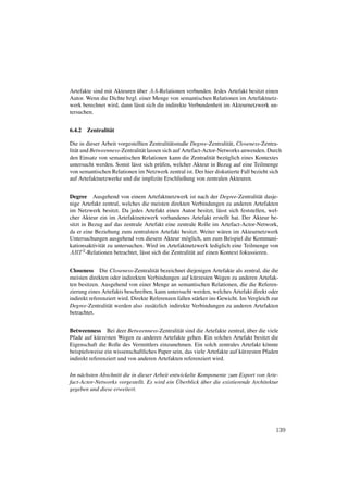 ¨
Artefakte sind mit Akteuren uber AA-Relationen verbunden. Jedes Artefakt besitzt einen
Autor. Wenn die Dichte bzgl. einer Menge von semantischen Relationen im Artefaktnetz-
werk berechnet wird, dann l¨ sst sich die indirekte Verbundenheit im Akteurnetzwerk un-
                           a
tersuchen.


6.4.2   Zentralit¨ t
                 a

Die in dieser Arbeit vorgestellten Zentralit¨ tsmaße Degree-Zentralit¨ t, Closeness-Zentra-
                                              a                         a
lit¨ t und Betweenness-Zentralit¨ t lassen sich auf Artefact-Actor-Networks anwenden. Durch
   a                            a
den Einsatz von semantischen Relationen kann die Zentralit¨ t bez¨ glich eines Kontextes
                                                                a     u
untersucht werden. Somit l¨ sst sich pr¨ fen, welcher Akteur in Bezug auf eine Teilmenge
                            a            u
von semantischen Relationen im Netzwerk zentral ist. Der hier diskutierte Fall bezieht sich
auf Artefaktnetzwerke und die implizite Erschließung von zentralen Akteuren.


Degree Ausgehend von einem Artefaktnetzwerk ist nach der Degree-Zentralit¨ t dasje-  a
nige Artefakt zentral, welches die meisten direkten Verbindungen zu anderen Artefakten
im Netzwerk besitzt. Da jedes Artefakt einen Autor besitzt, l¨ sst sich feststellen, wel-
                                                                    a
cher Akteur ein im Artefaktnetzwerk vorhandenes Artefakt erstellt hat. Der Akteur be-
sitzt in Bezug auf das zentrale Artefakt eine zentrale Rolle im Artefact-Actor-Network,
da er eine Beziehung zum zentralsten Artefakt besitzt. Weiter w¨ ren im Akteurnetzwerk
                                                                      a
Untersuchungen ausgehend von diesem Akteur m¨ glich, um zum Beispiel die Kommuni-
                                                    o
kationsaktivit¨ t zu untersuchen. Wird im Artefaktnetzwerk lediglich eine Teilmenge von
              a
ART 2 -Relationen betrachtet, l¨ sst sich die Zentralit¨ t auf einen Kontext fokussieren.
                                a                      a


Closeness Die Closeness-Zentralit¨ t bezeichnet diejenigen Artefakte als zentral, die die
                                      a
meisten direkten oder indirekten Verbindungen auf k¨ rzesten Wegen zu anderen Artefak-
                                                       u
ten besitzen. Ausgehend von einer Menge an semantischen Relationen, die die Referen-
zierung eines Artefakts beschreiben, kann untersucht werden, welches Artefakt direkt oder
indirekt referenziert wird. Direkte Referenzen fallen st¨ rker ins Gewicht. Im Vergleich zur
                                                        a
Degree-Zentralit¨ t werden also zus¨ tzlich indirekte Verbindungen zu anderen Artefakten
                 a                   a
betrachtet.


                                                                              ¨
Betweenness Bei deer Betweenness-Zentralit¨ t sind die Artefakte zentral, uber die viele
                                               a
Pfade auf k¨ rzesten Wegen zu anderen Artefakte gehen. Ein solches Artefakt besitzt die
            u
Eigenschaft die Rolle des Vermittlers einzunehmen. Ein solch zentrales Artefakt k¨ nnte
                                                                                      o
beispielsweise ein wissenschaftliches Paper sein, das viele Artefakte auf k¨ rzesten Pfaden
                                                                           u
indirekt referenziert und von anderen Artefakten referenziert wird.

Im n¨ chsten Abschnitt die in dieser Arbeit entwickelte Komponente zum Export von Arte-
     a
                                               ¨
fact-Actor-Networks vorgestellt. Es wird ein Uberblick uber die existierende Architektur
                                                         ¨
gegeben und diese erweitert.




                                                                                          139
 