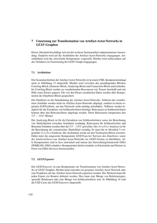 7     Umsetzung zur Transformation von Artefact-Actor-Networks in
        GEXF-Graphen

  Dieser Abschnitt besch¨ ftigt sich mit der in dieser Seminararbeit implementierten Anwen-
                        a
  dung. Zun¨ chst wird auf die Architektur der Artefact-Actor-Networks eingegangen. An-
            a
  schließend wird die entwickelte Komponente vorgestellt. Hierbei wird insbesondere auf
  das Verfahren zur Generierung der GEXF-Graph eingegangen.



  7.1   Architektur

  Die Gesamtarchitektur der Artefact-Actor-Networks ist in einem UML-Komponentendiagr-
  amm in Abbildung 13 dargestellt. Hierbei wird zwischen den grundlegenden Bl¨ cken
                                                                                  o
  Crawling-Block, Datastore-Block, Analysing-Block und Connection-Block unterschieden.
  Im Crawling-Block werden zu verarbeitenden Ressourcen wie Tweets beschafft und mit
                                                                            ¨
  Hilfe eines Parsers geparst. Die von den Parser extrahierten Daten werden uber Kompo-
  nenten des DataStore-Block gespeichert.
  Der DataStore ist die Datenhaltung des Artefact-Actor-Networks. Volltexte der verarbei-
  teten Artefakte werden nicht im Artefact-Actor-Networks abgelegt, sondern in einem se-
  paraten FullTextStore, um das Netzwerk nicht unn¨ tig aufzub¨ hen. Volltexte werden le-
                                                        o            a
  diglich f¨ r die Extraktion von Schl¨ sselw¨ rtern ben¨ tigt. Relevanzen zu Schl¨ sselw¨ rtern
           u                          u      o          o                         u      o
           ¨
  k¨ nnen uber den RelevanceStore abgefragt werden. Diese Relevanzen entsprechen den
   o
  T F − IDF -Werten.
  Der Analysing-Block ist f¨ r die Extraktion von Schl¨ sselw¨ rtern sowie die Berechnung
                            u                         u      o
       ¨
  von Ahnlichkeiten zwischen Artefakten zust¨ ndig. Relevanzen f¨ r Schl¨ sselw¨ rter und
                                               a                    u      u     o
                 a            ¨
  Benannte Entit¨ ten werden uber die T F − IDF gewichtet. Der SemSim-Analyser ist f¨ ru
                                     ¨
  die Berechnung der semantischen Ahnlichkeit zust¨ dig. Er nutzt die in Abschnitt 5 vor-
                                                    a
  gestellte SemSim-Funktion. Die Architektur wurde um den Visulisation-Block erweitert.
  Dabei nutzt die umgesetzte Komponente GEXFExporter Services des DataStores sowie
                                                                           ¨
  des SimilarityStores um Artefact-Actor-Networks ins GEXF-Format zu uberf¨ hren. Al-
                                                                                u
  le Komponenten sind in Java entwickelt und nutzen das Entwicklungsframework OSGi
  [WHKL08]. OSGi erlaubt es Komponenten h¨ chst modular zu Entwickeln und Dienste in
                                               o
  Form von OSGi-Services bereitzustellen.



  7.2   GEXFExporter

  Der GEXFExporter ist eine Komponente zur Transformation von Artefact-Actor-Netwo-
  rks in GEXF-Graphen. Hierbei kann entweder ein gesamtes Artefact-Actor-Network oder
  eine Projektion auf das Artefact-Actor-Network exportiert werden. Des Weiteren kann f¨ r
                                                                                       u
  jeden Export ein Kontext deﬁniert werden. Dies kann eine Menge von Relationstypen,
  spezielle Relationen oder eine Menge von Schl¨ sselw¨ rtern sein. In Abbildung 14 sind
                                                 u      o
  die USE-Cases des GEXFExporters dargestellt.



140
 