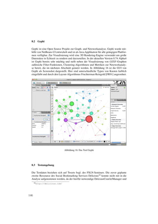 8.2    Gephi

  Gephi ist eine Open Source Projekt zur Graph- und Netzwerkanalyse. Gephi wurde mit-
  hilfe von NetBeans-UI entwickelt und ist als Java-Applikation f¨ r alle ge¨ ngigen Plattfor-
                                                                  u         a
  men verf¨ gbar. Zur Visualisierung wird eine 3D Rendering-Engine verwendet um große
            u
  Datens¨ tze in Echtzeit zu rendern und darzustellen. In der aktuellen Version 0.74 Alpha4
          a
  ist Gephi bereits sehr m¨ chtig und stellt neben der Visualisierung von GEXF-Graphen
                            a
  zahlreiche Filter-Funktionen, Clustering-Algorithmen und Metriken zur Netzwerkanaly-
  se bereit, die im n¨ chsten Abschnitt genutzt werden. In Abbildung 16 ist die GUI von
                      a
  Gephi als Screenshot dargestellt. Hier sind unterschiedliche Typen von Knoten farblich
  eingef¨ rbt und durch den Layout-Algorithmus Fruchterman Reingold [FR91] angeordnet.
         a




                                 Abbildung 16: Das Tool Gephi




  8.3    Testumgebung

  Die Testdaten beziehen sich auf Tweets bzgl. des FSLN-Seminars. Die zuvor geplante
  zweite Ressource des Social Bookmarking Services Delicious10 konnte nicht mit in die
  Analyse aufgenommen werden, da der hierf¨ r notwendige DelciousCrawlerManager und
                                           u
      10 http://delicious.com/




146
 