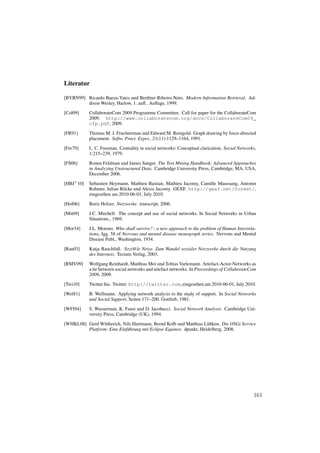 Literatur

[BYRN99] Ricardo Baeza-Yates und Berthier Ribeiro-Neto. Modern Information Retrieval. Ad-
         dison Wesley, Harlow, 1. auﬂ.. Auﬂage, 1999.

[Col09]     CollaborateCom 2009 Programme Committee. Call for paper for the CollaborateCom
            2009. http://www.collaboratecom.org/docs/CollaborateCom09_
            cfp.pdf, 2009.

[FR91]      Thomas M. J. Fruchterman und Edward M. Reingold. Graph drawing by force-directed
            placement. Softw. Pract. Exper., 21(11):1129–1164, 1991.

[Fre79]     L. C. Freeman. Centrality in social networks: Conceptual clarication. Social Networks,
            1:215–239, 1979.
[FS06]      Ronen Feldman und James Sanger. The Text Mining Handbook: Advanced Approaches
            in Analyzing Unstructured Data. Cambridge University Press, Cambridge, MA, USA,
            December 2006.
[HBJ+ 10]   Sebastien Heymann, Mathieu Bastian, Mathieu Jacomy, Camille Maussang, Antonin
            Rohmer, Julian Bilcke und Alexis Jacomy. GEXF. http://gexf.net/format/,
            eingesehen am 2010-06-01, July 2010.

[Hol06]     Boris Holzer. Netzwerke. transcript, 2006.
[Mit69]     J.C. Mitchell. The concept and use of social networks. In Social Networks in Urban
            Situations., 1969.

[Mor34]     J.L. Moreno. Who shall survive? : a new approach to the problem of Human Interrela-
            tions, Jgg. 58 of Nervous and mental disease monograph series. Nervous and Mental
            Disease Publ., Washington, 1934.

[Rau03]     Katja Rauchfuß. Sozi@le Netze. Zum Wandel sozialer Netzwerke durch die Nutzung
            des Internets. Tectum Verlag, 2003.

[RMV09]     Wolfgang Reinhardt, Matthias Moi und Tobias Varlemann. Artefact-Actor-Networks as
            a tie between social networks and artefact networks. In Proceedings of CollaborateCom
            2009, 2009.

[Twi10]     Twitter Inc. Twitter. http://twitter.com, eingesehen am 2010-06-01, July 2010.

[Wel81]     B. Wellmann. Applying network analysis to the study of support. In Social Networks
            and Social Support, Seiten 171–200. Gottlieb, 1981.
[WFI94]     S. Wasserman, K. Faust und D. Iacobucci. Social Network Analysis. Cambridge Uni-
            versity Press, Cambridge (UK), 1994.

[WHKL08] Gerd W¨ therich, Nils Hartmann, Bernd Kolb und Matthias L¨ bken. Die OSGi Service
                 u                                                  u
         Platform: Eine Einf¨ hrung mit Eclipse Equinox. dpunkt, Heidelberg, 2008.
                            u




                                                                                                161
 