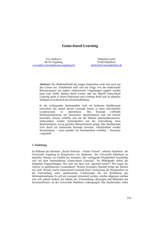 Game-based Learning


            Eva Andreeva                                 Sebastian Lauck
          86159 Augsburg                                 33102 Paderborn
eva.andreeva@student.uni-augsburg.de                lauck@lwf.uni-paderborn.de




      Abstract: Die Medienaffinität der jungen Generation wirkt sich auch auf
      das Lernen aus. Zunehmend stellt sich die Frage, wie das traditionelle
      Klassenzimmer um andere, elektronische Umgebungen ergänzt werden
      kann [vgl. Sc06]. Spielen durch Lernen oder der Begriff Game-based
      Learning spielt in dieser Diskussion eine wichtige Rolle und ist aktuelles
      Schlagwort im Bereich der Hochschulbildung.

      In der vorliegenden Seminararbeit wird ein konkretes Spielkonzept
      entwickelt, das darauf abzielt Lernende besser in ihren individuellen
      Lernprozessen      zu    unterstützen.    Das     Konzept     verbindet
      Rollenspielelemente mit klassischen Spielstrukturen und soll hiermit
      besondere Anreize schaffen sich mit der Materie auseinanderzusetzen.
      Insbesondere werden Schwerpunkte auf die Entwicklung eines
      Spielcharakters, sowie gezielter Bonuselemente gelegt. Das Spielkonzept
      wird durch ein technisches Konzept erweitert. Abschließend werden
      Kernelemente – eines parallel zur Seminararbeit erstellten - Prototyps
      vorgestellt.



1. Einleitung

Im Rahmen des Seminars „Social Software – Future Visions“ arbeiten Studenten der
Universität Augsburg in Kooperation mit Studenten der Universität Paderborn an
aktuellen Themen im Umfeld des Seminars. Die vorliegende Projektarbeit beschäftigt
sich mit dem Seminarthema „Game-based Learning“. Im Mittelpunkt stehen die
folgenden Fragestellungen: Wie und was lässt sich „spielend lernen“? Wo liegen die
Anreize in spielbasierten Lernansätzen? Welche besondere Qualität bringt das Spielen
mit sich? Warum macht Game-based Learning Sinn? Zielsetzung der Projektarbeit ist
die Entwicklung eines spielbasierten Lernkonzepts für ein Kernthema des
Informatikstudiums. Es soll ein Lernspiel entwickelt werden, welches allgemein nutzbar
sein soll, jedoch konkret die Inhalte der Veranstaltung «Konzepte und Methoden der
Systemsoftware» an der Universität Paderborn widerspiegelt. Die Studierenden sollen




                                                                                    163
 