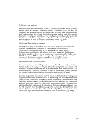 Erfahrungen machen lassen

Menschen lernen durch Erfahrungen, wenn sie selbst etwas bewirken besser als durch
Theorie lastige Erklärungen. Auswendig gelernte Definitionen bleiben nur kurz im
Gedächtnis und geraten schnell in Vergessenheit. Im Gegensatz dazu, wenn Menschen
aktiv etwas gestalten, sich mit dem identifizieren, was sie machen, sowie durch eigenes
Bearbeiten von Aufgaben, macht lernen viel mehr Spaß und ist effizient. Im Spiel sollte
das Wissen durch aktives Mitgestalten der Spieler erworben werden. Dadurch lernen
Menschen besser als wenn sie etwas nur vermittelt bekommen [vgl. Sc06].

Einüben und Wiederholen der Aufgaben

Für die Verbesserung des Lerneffekts muss dem Spieler die Möglichkeit offen stehen
Aufgaben einüben und sie wiederholen zu können. Die Schaffung positiver
Anreizsysteme (Belohnungen) steht hier im Mittelpunkt. Als Anreiz können
Erfahrungspunkte und Boni im Spiel dienen. Somit steigt gleichzeitig die Motivation
der Spieler schneller im Spiel voran zu schreiten und besser sein zu wollen als das letzte
Mal. Dafür eignen sich Multiple-Choice-Aufgaben besonders gut. . Die sind schnell zu
wiederholen und können unter gewissem Zeitdruck im Spiel gelöst werden.

Spieler überraschen und herausfordern

Langzeitmotivation ist die wichtigste Komponente für effizientes und nachhaltiges
Lernen. Daher ist es wichtig die Neugier der Spieler anzusprechen und sie stetig mit
Aufgaben, die nicht überfordernd und nicht unterfordernd sind, herauszufordern. Ein
weiteres wichtiges Element ist Wettbewerb im Spiel zu ermöglichen. Sie kann entweder
mit anderen Spielern oder durch eigene Erfolgserfahrung erfolgen [vgl. Ad08].

Die oben aufgezählten didaktischen Vorteile stehen im Mittelpunkt der vorliegenden
Projektarbeit und finden weiterhin Einsatz im Spielkonzept und bei der prototypischen
Umsetzung des Spielansatzes. Durch Game-based Learning wird das Lernen gezielt, und
individuell unterstützt. Durch eine Reihe interessanter Entscheidungen und Handlungen
aufgrund sinnvoller Aufgaben, Adaptivität, Kontrollübertragung, Anreizsystemen,
ständigem Feedback, Sichtbarkeit der Aktivitäten, flexiblem und offenem Lernen [vgl.
Ad 08], verspricht Game-based Learning gegenüber traditionellen Lernplattformen eine
höhere Motivation bei den Lernenden und die Möglichkeit Lerninhalte in einer
interaktiven, regelkontrollierten und kompetitiven Form zu präsentieren [ vgl. Bo09].




                                                                                         167
 