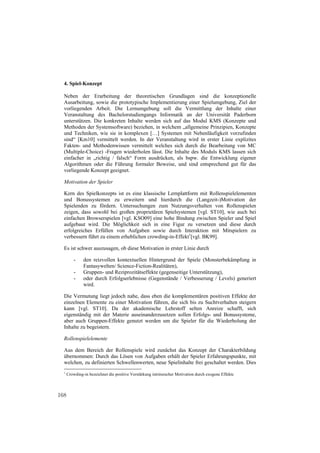 4. Spiel-Konzept

  Neben der Erarbeitung der theoretischen Grundlagen sind die konzeptionelle
  Ausarbeitung, sowie die prototypische Implementierung einer Spielumgebung, Ziel der
  vorliegenden Arbeit. Die Lernumgebung soll die Vermittlung der Inhalte einer
  Veranstaltung des Bachelorstudiengangs Informatik an der Universität Paderborn
  unterstützen. Die konkreten Inhalte werden sich auf das Modul KMS (Konzepte und
  Methoden der Systemsoftware) beziehen, in welchem „allgemeine Prinzipien, Konzepte
  und Techniken, wie sie in komplexen […] Systemen mit Nebenläufigkeit vorzufinden
  sind“ [Km10] vermittelt werden. In der Veranstaltung wird in erster Linie explizites
  Fakten- und Methodenwissen vermittelt welches sich durch die Bearbeitung von MC
  (Multiple-Choice) -Fragen wiederholen lässt. Die Inhalte des Moduls KMS lassen sich
  einfacher in „richtig / falsch“ Form ausdrücken, als bspw. die Entwicklung eigener
  Algorithmen oder die Führung formaler Beweise, und sind entsprechend gut für das
  vorliegende Konzept geeignet.

  Motivation der Spieler

  Kern des Spielkonzepts ist es eine klassische Lernplattform mit Rollenspielelementen
  und Bonussystemen zu erweitern und hierdurch die (Langzeit-)Motivation der
  Spielenden zu fördern. Untersuchungen zum Nutzungsverhalten von Rollenspielen
  zeigen, dass sowohl bei großen proprietären Spielsystemen [vgl. ST10], wie auch bei
  einfachen Browserspielen [vgl. KSO09] eine hohe Bindung zwischen Spieler und Spiel
  aufgebaut wird. Die Möglichkeit sich in eine Figur zu versetzen und diese durch
  erfolgreiches Erfüllen von Aufgaben sowie durch Interaktion mit Mitspielern zu
  verbessern führt zu einem erheblichen crowding-in-Effekt1[vgl. BK99].

  Es ist schwer auszusagen, ob diese Motivation in erster Linie durch

          -    den reizvollen kontextuellen Hintergrund der Spiele (Monsterbekämpfung in
               Fantasywelten/ Science-Fiction-Realitäten),
          -    Gruppen- und Reziprozitätseffekte (gegenseitige Unterstützung),
          -    oder durch Erfolgserlebnisse (Gegenstände / Verbesserung / Levels) generiert
               wird.

  Die Vermutung liegt jedoch nahe, dass eben die komplementären positiven Effekte der
  einzelnen Elemente zu einer Motivation führen, die sich bis zu Suchtverhalten steigern
  kann [vgl. ST10]. Da der akademische Lehrstoff selten Anreize schafft, sich
  eigenständig mit der Materie auseinanderzusetzen sollen Erfolgs- und Bonussysteme,
  aber auch Gruppen-Effekte genutzt werden um die Spieler für die Wiederholung der
  Inhalte zu begeistern.

  Rollenspielelemente

  Aus dem Bereich der Rollenspiele wird zunächst das Konzept der Charakterbildung
  übernommen: Durch das Lösen von Aufgaben erhält der Spieler Erfahrungspunkte, mit
  welchen, zu definierten Schwellenwerten, neue Spielinhalte frei geschaltet werden. Dies
  1
      Crowding-in bezeichnet die positive Verstärkung intrinsischer Motivation durch exogene Effekte



168
 
