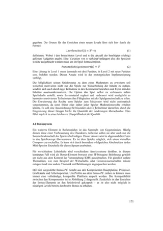 gegeben. Die Grenze für das Erreichen eines neuen Levels lässt sich hier durch die
Formel:
                                                  3 ∗                               (1)
definieren. Wobei i den betrachteten Level und n die Anzahl der benötigten (richtig)
gelösten Aufgaben angibt. Eine Variation von n verkürzt/verlängert also die Spielzeit
welche aufgebracht werden muss um im Spiel fortzuschreiten.
                                                         3                          (2)
Eine Lösung in Level 1 muss demnach mit drei Punkten, in Level 2 mit neun Punkten
usw. belohnt werden. Dieser Ansatz wird in der prototypischen Implementierung
verfolgt.
Die Möglichkeit seinen Spielerstatus zu dem eines Moderators zu erweitern soll
weiterhin motivieren nicht nur die Spiele zur Wiederholung der Inhalte zu nutzen,
sondern sich auch durch rege Teilnahme in den Kommentarbereichen und Foren mit den
Inhalten auseinanderzusetzen. Die Option das Spiel selbst zu verbessern indem
Spielinhalte erstellt, sowie Lernmaterial ergänzt und verbessert wird ermöglicht es
besonders motivierten Teilnehmern ihre Fähigkeiten mit der Spielgemeinschaft zu teilen.
Die Erweiterung der Rechte vom Spieler zum Moderator wird nicht automatisch
vorgenommen, da sonst früher oder später jeder Spieler Moderationsrechte erhalten
könnte. Es soll eine Auszeichnung für besonders aktive Teilnehmer darstellen, durch die
Eingrenzung dieser Gruppe bleibt die Quantität der Änderungen überschaubar. Dies
führt implizit zu einer leichteren Überprüfbarkeit der Qualität.


4.2 Bonussystem

Ein weiteres Element in Rollenspielen ist das Sammeln von Gegenständen. Häufig
dienen diese einer Verbesserung des Charakters, teilweise sollen sie aber auch nur die
Sammelleidenschaft des Spielers befriedigen. Dieser Ansatz wird in abgewandelter Form
in das Spielkonzept übernommen: Es ist dem Spieler möglich, sich einen virtuellen
Computer zu erschaffen. Er kann sich durch besonders erfolgreiches Abschneiden in den
Mini-Spielen Einzelteile für dieses System erarbeiten.

Für verschiedene Lehrinhalte sind verschiedene Anreizsysteme denkbar, in diesem
konkreten Fall wird als Bonus-Element bewusst eine IT-bezogene Belohnung gewählt
um nicht aus dem Kontext der Veranstaltung KMS auszubrechen. Für gänzlich andere
Thematiken, wie zum Beispiel der Wirtschafts- oder Geisteswissenschaften müsste
entsprechend eine andere Thematik mit Belohnungen angesprochen werden.

Der hier vorgestellte Bonus-PC besteht aus den Komponenten Hauptplatine, Prozessor,
Grafikkarte und Arbeitsspeicher. Um Profite aus dem Bonus-PC ziehen zu können muss
immer eine vollständige, kompatible Plattform erspielt werden. Die Kompatibilität
zwischen den Komponenten ist in Abbildung 2 dargestellt. Zusätzlich ist das Erreichen
der Bonus-Elemente an den Spielerlevel gekoppelt – es ist also nicht möglich in
niedrigen Levels bereits den besten Bonus zu erhalten.




                                                                                     171
 