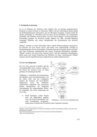 5. Technis
         sche Umsetzu
                    ung

Es ist im Rahmen de Seminars nicht möglic alle im Konzept ange
        m               es                         ch          K            esprochenen
Elemente i einem Prot
           in            totyp zu reali
                                      isieren. Daher wird der Sch
                                                   r            hwerpunkt daarauf gelegt
die Rollennspielelemente umzusetzen und ein MC
                        e            n            C-Spiel anzuleegen, welches durch die
                                                                             s
          weiterbar ist. Weiterhin wi eine Basis für das Einstellen von L
Spieler erw                            ird          s                      Lehrinhalten
geschaffen Die Plattfor wird auf B
          n.            rm           Basis von Lotu Notes XPag ©3 als brow
                                                   us           ges         wserbasierte
Anwendun gestaltet. Im Weiteren werden anh
          ng                          n             hand von UML (Unified Modeling
                                                                            d
Language) Modellen und einem Skriptbeispie die Kerne
          )                                        el           elemente der Software
                                                                             r
vorgestellt
          t.

XPages© e erlauben es ei
                       inem Entwick kler relativ sc
                                                  chnell Webanwendungen u   umzusetzen.
Sie basierren auf Java Server Fac 4 und biet
                      a            ces             ten eine ents
                                                               sprechende V Vielzahl an
Kernkomp ponenten für die Entwicklun Weiterhin kann der Ent
                      d             ng.           n            twickler direk auf Dojo5
                                                                            kt
und Ajax Funktionen zurückgreifen und weitere JavaScript Bibliotheken einbinden.
                                    n              e
XPages© bbasieren auf einen Lotus D
                       e            Domino Serve und dort abgelegten Da
                                                   er         a              atenbanken,
daher lasse sich weite Funktionen der Plattfor wie bspw. automatisier Abläufe
          en          ere            n             rm                        rte
(Agents) u die Zugriff
         und          ffssteuerung veergleichsweise einfach implementieren.


5.1 Use Ca Diagramm
         ase      m

Ein Use CCase zeigt das Verhalten u die
                       s           und
Anwendun ngsfälle eines Systems, ind
                                   dem es
die Nutze des System sowie zu ihnen
         er           ms          u
gehörige A
         Anwendungen darstellt.

Abbildung 3 verdeutlich die Kernel
          g             ht          lemente
der Plattfo sowie die Rollenstruktu Auf
          orm                        ur:
der linken Seite sind die verfü
           n                        ügbaren
Akteure d des Systems, der User=S    Spieler,
Mod(erator)      sowie       der  Pla
                                    attform-
Administra ator dargestel Die assoz
                        llt.         ziierten
Kanten r   repräsentieren die mög
                        n            glichen
Anwendun  ngen der ents sprechenden Rollen.
Im Folgen nden eine ku urze Erläuteru
                                    ung der
Use-Cases:

          rofil bearbeit
          Pr            ten: Jedem Spieler
          muss die Möglichkeit g
          m           M              gegeben
          se sein Profi zu bearbeite also
           ein,        il            en,           Abbildung 3 : Use Case der Gru
                                                   A                            undfunktionen
          se
           eine Kontaktdaten anzup    passen.
          Zuudem kann er hierbei den F
                       r             Fortschritt sein Charakters einsehen
                                                    nes

3
  XPages© sind ein Design-Element welches die Erstellung von Web-Anwendung auf Basis von Lotus Notes
                                              e                W               gen     n
Datenbanken ermöglicht.
4
  http://downlo
              oad.oracle.com/d docs/cd/E17477_0
                                              01/javaee/5/tutori
                                                               ial/doc/bnaph.htm
                                                                               ml
5
  http://www.ddojotoolkit.org/



                                                                                                   173
 