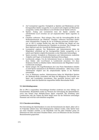    Auf Lernmaterial zugreifen: Ermöglicht es Spielern und Moderatoren auf die
          bereitgestellten Inhalte zuzugreifen. Es ist jedoch nicht möglich auf Materialien
          zuzugreifen, welche einen höheren Level erfordern als der Spieler aufweist.
         Spielen: Analog zum Lernmaterial muss der Spieler zunächst den
          erforderlichen Level erreichen um auf anspruchsvollere Spiele zugreifen zu
          können.
         Charakter verbessern / Boni erlangen: Dies sind die Anwendungsfälle für die
          Rollenspielelemente der Plattform, Charakter verbessern bezeichnet hierbei
          einen automatischen Vorgang da nur an Erfahrung gewonnen werden kann –
          wie in (3.1) erwähnt besteht hier aber das Potential das Modul auf eine
          Nutzergesteuerte Attribuierung des Charakters zu erweitern. Das Erlangen von
          Boni impliziert auch die Auswahl der Belohnungselemente (3.2).
         Lernmaterial ergänzen: Nur Moderatoren und Administratoren haben die
          Möglichkeit schreibend auf die bereitgestellten Inhalte zuzugreifen, es ist
          jedoch auch Spielern möglich Kommentare zu den Materialen hinzuzufügen.
         Spiele erweitern: Ermöglicht es Moderatoren und Administratoren zusätzliche
          Aufgaben und Fragen zu bestehenden Spieltypen hinzuzufügen.
         Lernbereiche anlegen: Um die Informationen besser zu strukturieren, werden
          diese Inhalts- oder Level-basiert in Lernbereiche einsortiert. Um diese
          Strukturen flexibel zu behalten haben Administratoren die Möglichkeit weitere
          Lernbereiche anzulegen.
         Spieler anlegen: Die Zugriffsstrukturen der Lotus Notes Datenbanken erlauben
          es nicht Spieler automatisch in die Plattform aufzunehmen – daher muss es dem
          Administrator möglich sein die entsprechenden Spieler in die Plattform
          einzustellen.
         User zu Moderator machen: Administratoren haben die Möglichkeit Spielern
          die Moderator-Rolle zuzuordnen und ihnen die Befugnisse zum Erstellen von
          Spiel- und Lerninhalten einzuräumen. Dies geschieht bewusst nicht auto-
          matisch, damit die Qualität der eingestellten Inhalte überschaubar bleibt.


  5.2 Aktivitätsdiagramme

  Die in (4.1) vorgestellten Anwendungen bestehen wiederum aus einer Abfolge von
  Einzelschritten. Beispielhaft werden im Weiteren die Entwicklung des Spielcharakters,
  sowie eine Instanz eines Multiple-Choice Spiels vorgestellt. Die Erstellung eines
  Lernbereiches oder das Ändern der Rolle bedarf meist nur der Definition notwendiger
  Parameter und wird hier nicht detailliert ausgeführt.


  5.2.1 Charakterentwicklung

  Die Entwicklung des Spielcharakters ist eines der Kernelemente des Spiels, daher soll es
  im Folgenden anhand eines Aktivitätsdiagramms erläutert werden. Jeder Spieler kann
  nur einen Charakter erstellen, in der Datenbank wird für jeden Charakter genau ein
  Dokument mit allen relevanten Charakter-Daten, sowie ein Dokument mit den erreichten
  Bonuselementen gespeichert.



174
 