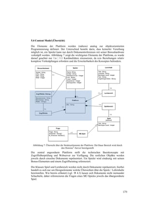 5.4 Conten Model (Üb
         nt        bersicht)

Die Elem mente der Plattform w
                      P           werden (nahe  ezu) analog zur objekt     torientierten
Programmmierung definiiert. Der Untterschied bestteht darin, da keinerlei Vererbung
                                                               ass
möglich is ein Spieler kann nur dur Dokument
         st,                       rch           treferenzen mit seiner Bonu
                                                             m             nushardware
verknüpft werden. Abbiildung 7 zeigt die wichtigs
                                   t            sten Elemente der Plattform es wurde
                                                                           m,
darauf gea
         achtet nur 1:n | 1:1 Kardin
                      n            nalitäten einz
                                                zusetzen, da n:m Beziehun
                                                              n            ngen relativ
komplexe VVerknüpfunge erfordern u die Erweit
                       en          und           terbarkeit des Konzeptes beehindern.




 Abbildung 7: Übersicht über die Struktu
         g              ü              urelemente der Plattform: Der blaue Bereich w durch
                                                                                   wird
                              den Domi ©-Server ber
                                     mino            reitgestellt
Die zentr ral angeordn
                     nete Plattfor
                                 rm stellt di technischen Basiskon
                                                ie                        nzepte mit
Zugriffsüb
         berprüfung un Webserver zur Verfügung. Die res
                     nd           r                         stlichen Objek werden
                                                                          kte
jeweils dur einzelne Dokumente re
          rch         D           epräsentiert. Ein Spieler wird eindeutig mit seinen
                                                E           w            g
Bonus-Elementen und einem Zugriffs
                                 seintrag refereenziert.

Die Klasse Spiel und Lernbereich w
           en          L           werden nicht durch Dokume repräsenti
                                                d            ente           tiert, hierbei
handelt es sich nur um Designelemen welche Üb
                       D            nte         bersichten über die Spiele / L
                                                              r               Lehrinhalte
bereitstelle Wie bereit erläutert (vg  4.3) las
           en.         ts            gl.         ssen sich Dok
                                                             kumente nicht ineinander
                                                                             t
Schachteln daher refere
           n,          enzieren die F
                                    Fragen eines MC-Spieles je
                                                 M           eweils das übe  ergeordnete
Spiel.



                                                                                             179
 