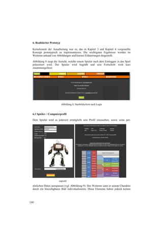 6. Realisie
            erter Prototyp
                         p

  Kerneleme der Ausar
           ent          rbeitung war es, das in Kapitel 3 und Kapitel 4 v
                                                K           d           vorgestellte
  Konzept pprototypisch zu implemen ntieren. Die wichtigsten Ergebnisse w
                                                                        werden im
  Weiteren a
           anhand von Abbbildungen un kurzen Erlä
                                    nd          äuterungen da
                                                            argestellt.

  Abbildung 8 zeigt die Ansicht, welch einem Spieler nach dem Einloggen i das Spiel
           g            A            he                     m           in
  präsentiert wird. Der Spieler w
            t           r           wird begrüßt und sein Fortschritt wird kurz
  zusammen ngefasst.




                             Abbildung 8 : Startbildschirm nach Login
                                                         m


  6.1 Spieler / Computerprofil
            r-

  Dem Spie
         eler wird es jederzeit erm
                      j                                     sehen, sowie seine per-
                                  möglicht sein Profil einzus




       Abbil
           ldung 10: Spiel
                         lerprofil                 Abb
                                                     bildung 9: Bonu
                                                                   us-Bildschirm

  sönlichen D
            Daten anzupa
                       assen (vgl. Ab
                                    bbildung 9). Des Weiteren kann er seinen Charakter
                                                  D           k            n
  durch ein hinzufügbare Bild indivi
                       es            idualisieren. Diese Elemen haben jed
                                                   D          nte         doch keinen



180
 