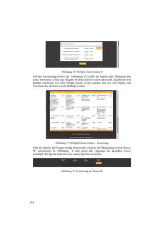 Abbildung 16 Multiple Cho Instanz II
                                       6:           oice
  Auf der A
          Auswertungs-SSeite (vgl. Ab
                                    bbildung 17) erhält der Spieler eine Übe
                                                  e                        ersicht über
           worten, sowie eine Angabe ob diese korr
  seine Antw                                      rekt waren od nicht. Zusä
                                                              der          ätzlich wird
           nformiert wie viele Punkte bereits erzie wurden un wie viel P
  darüber in                        e             elt         nd           Punkte zum
  Erreichen d nächsten Levels benötig werden.
            des         L            gt




                      Abb
                        bildung 17: Mul
                                      ltiple Choice In
                                                     nstanz – Auswer
                                                                   rtung
  Falls der S
            Spieler alle Fra
                           agen richtig b
                                        beantwortet, er
                                                      rhält er die Möglichkeit sein Bonus-
                                                                                 inen
  PC aufzur rüsten. In Ab  bbildung 18 sind schon alle Upgrade des aktuel
                                                                    es            llen Levels
  erschöpft, der Spieler ka also nur se
                           ann           einen Speiche erweitern.
                                                      er




                           Abbildung 18 Erweiterung des Bonus-PC
                                      8:




184
 