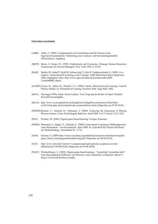 Literaturverzeichnis



  [Ad08]   Adler, F. (2008). Computerspiele als Lernmedium und ihr Einsatz in den
           Ingenieurwissenschaften: Erarbeitung eines Analyse- und Entwicklungsmodells
           (Dissertation). Augsburg,

  [BK99] Baron, J.; Kreps, M. (1999), Employment and Economics, Strategic Human Resources
         Frameworks for General Managers, New York 1999, S. 62-94,

  [Bo09]   Boeker M, Andel P, Seidl M, Schneevoigt T, Dern P, Frankenschmidt A. (2009), Uro-
           Island I - Game-based E-Learning in der Urologie. GMS Med Inform Biom Epidemiol.
           2009, Zugänglich unter: http://www.egms.de/static/de/journals/mibe/2009-
           5/mibe000082.shtml,

  [GAD02] Garris, R.; Ahlers, R.; Driskell, J. E. (2002), Games, Motivation and Learning: research
         Practice Model. In: Simulation & Gaming, Newbury Park, Sage Publ, 2002,

  [Hu91]   Huizinga (1999), Johan. Homo Ludens. Vom Ursprung der Kultur im Spiel. Reinbek:
           Rowohlt,Enzyklopädie,

  [Km10] http://www.cs.uni-paderborn.de/fachgebiete/fachgebiet-rechnernetze/lehre/lehre-
         ss10/vl-konzepte-und-methoden-der-systemsoftware.html (Abgerufen am 05.08.2010),

  [KSO09] Klimmt, C.; Schmid, H.; Orthmann, J. (2009). Exploring the Enjoyment of Playing
          Browser Games; Cyber Psychology& Behavior, April 2009, Vol.12 Issue2, S.231-234,

  [Pr03]   Prensky, M. (2003). Digital game-based learning. Comput, Entertain,

  [PSS09] Pfannstiel, J.; Sänger, V.; Schmidt, C. (2009), Game-based Learning im Bildungskontext
          einer Hochschule – ein Praxisbericht, April 2009. In: Zeitschrift für Theorie und Praxis
          der Medienbildung. Themenheft Nr. 15/16,

  [Sc06]   Schwan, S. (2009) http://www.e-teaching.org/didaktik/konzeption/methoden/lernspiele/
           game_based_learning/gamebasedlearning.pdf (Abgerufen am 06.08.2010),

  [St10]   http://www.stern.de/tv/sterntv/3-computerspielsucht-gleiche-symptome-wie-bei-
           alkoholsucht-1563485.html (Abgerufen am 05.08.2010),

  [We05] Wechselberger, U. (2005), Digital game-based learning - "Lernerfolg" exmachina ludi?
         Eine theoriegeleitete Reflexion zum Wissens- und Lerntransfer Lernspielen. Master’s
         thesis, Universität Koblenz-Landau.




186
 