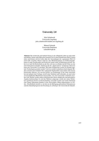 University 2.0

                               Julia Schuhwerk
                              Universität Augsburg
                   julia.schuhwerk@student.uni-augsburg.de

                                Manuel Schmidt
                              Universität Paderborn
                               schmidti@upb.de


Abstract: Der technische und mediale Einzug in das alltägliche Leben ist nicht mehr
aufzuhalten. Immer mehr Menschen tummeln sich in unterschiedlichsten Web-Commu-
nities und können sich ihr Leben ohne die Anwendungen des sogenannten Web 2.0
nicht mehr vorstellen. Ebenso steht fest, dass Medienkompetenz als Schlüsselqualiﬁ-
kation in jeder Fachdisziplin und Profession immer mehr an Bedeutung gewinnt. Da-
her ist es auch für Hochschulen an der Zeit, sich neu zu erﬁnden und die Lehre an eine
neue Generation Lernender, nämlich an die der „digital natives“ anzupassen. Doch wie
kann eine Universität 2.0 aussehen? Wie kann erfolgreiches Lernen im Zeitalter digi-
taler Technologien gestaltet werden? Und wie werden Lernkulturen durch digitale Me-
dien erweitert und verändert? Die vorliegende Studienarbeit zeigt mittels eines kurzen
historischen Abrisses, wie sich der Einsatz von Technologie in der Lehre entwickelt
hat und anhand einer Umfrage sowohl unter Studenten und Lehrenden, als auch unter
wissenschaftlichen Mitarbeitern herausstellen, wie eine Universität in Zukunft ausse-
hen wird. Hierbei werden neben technologischen ebenso didaktische und partizipative
Aspekte berücksichtigt. Es wird des Weiteren aufgezeigt, welche der neuen Techni-
ken und Dienste bereits im Hochschulalltag verwendet werden und welche überhaupt
eine Chance bekommen könnten in den universitären Alltag aufgenommen zu wer-
den. Abschließend entsteht so, mit den aus der Befragung gewonnenen Erkenntnissen
und den Zukunftsprognosen der Forschung ein „Prototyp“ der Universität der Zukunft.




                                                                                         187
 