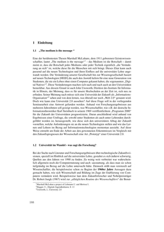 1     Einleitung

  1.1    „The medium is the message “

  Eine der berühmtesten Thesen Marshall McLuhans, dem 1911 geborenen Geisteswissen-
  schaftler, lautet „The medium is the message“1 - das Medium ist die Botschaft – damit
  meint er, dass die Botschaft jedes Mediums oder jeder Technik eigentlich „die Verände-
  rung an sich“ ist, welche diese für die Menschen mit sich bringt. Dieses Zitat kann auch
  passend auf die neuen Technologien und ihren Einﬂuss auf die universitäre Lehre ange-
  wandt werden. Die Veränderung unserer Gesellschaft hin zur Wissensgesellschaft basiert
  auf neuen Technologien [HEID] die auch den Anstoß liefern für eine neue Generation von
  Studenten, die nie ein Leben ohne einen Computer gekannt haben, die sogenannten „Digi-
  tal Natives“2 . Diese Veränderungen machen sich nach und nach auch an den Universitäten
  bemerkbar. Aus diesem Grund ist auch John Unsworth, Direktor des Instituts für Informa-
  tik in Illinois, der Meinung, dass es für unsere Hochschulen an der Zeit ist, sich neu zu
  erﬁnden. Seiner Meinung nach müsse sich eine Universität der Zukunft als „Informations-
  Organisation“3 sehen und von dem lernen, was überall nur noch „Web 2.0“ genannt wird.
  Doch wie kann eine Universität 2.0 aussehen? Auf diese Frage soll in der vorliegenden
  Seminararbeit eine Antwort gefunden werden. Anhand von Forschungsergebnissen aus
  mehreren Jahrzehnten soll gezeigt werden, was Wissenschaftler, wie z.B. der deutsche In-
  formationstheoretiker Karl Steinbuch in seinem 1969 veröffentlichtem „Programm 2000“
  für die Zukunft der Universitäten prognostizierte. Daran anschließend wird anhand von
  Ergebnissen einer Umfrage, die sowohl unter Studenten als auch unter Lehrenden durch-
  geführt worden ist, herausgestellt, wie diese sich den universitären Alltag der Zukunft
  vorstellen, welche Anforderungen sie an die neuen Technologien stellen und wie das Ler-
  nen und Lehren im Bezug auf Informationstechnologien momentan aussieht. Auf diese
  Weise entsteht am Ende der Arbeit aus den gewonnenen Erkenntnissen im Vergleich mit
  den Zukunftsprognosen der Wissenschaft eine Art „Prototyp“ einer Universität 2.0.



  1.2    Universität im Wandel - was sagt die Forschung?

  Bei der Suche nach Literatur und Forschungsergebnissen über technologische Zukunftsvi-
  sionen, speziell im Hinblick auf die universitäre Lehre, gestaltet es sich äußerst schwierig,
  Quellen aus den Jahren vor 1990 zu ﬁnden. Zu wenig weit verbreitet war wahrschein-
  lich allgemein noch die Computernutzung und auch -ausstattung, als dass man sie schon
  tiefgründig im Bezug auf die Lehre untersucht hätte. Dennoch stößt man vereinzelt auf
  Wissenschaftler, die beispielsweise schon zu Beginn der 1960er Jahre Aussagen dazu
  gemacht haben, wie sich Wissenschaft und Bildung im Zuge der Etablierung von Com-
  putern verändern wird. Beispielsweise laut dem Zukunftsforscher und Nobelpreisträger
  Dr. Robert Jungk (1967) wird zur „alltäglichen Routine des Wissenschaftlers“ die Benut-
      1 MarshallMcLuhan a project of Lehmann U. and Morisse I.
      2 Hugger,U., Digitale Jugendkulturen, S. 13
      3 Unsworth, J., University 2.0




188
 