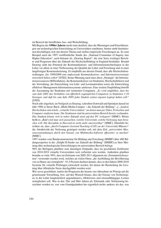 im Bereich der beruﬂichen Aus- und Weiterbildung.
  Mit Beginn der 1990er Jahren merkt man deutlich, dass die Meinungen und Einschätzun-
  gen zur technologischen Entwicklung an Universitäten zunehmen. Immer mehr Institutio-
  nen beschäftigen sich mit diesem Thema und stellen empirische Forschungen an. So zum
  Beispiel auch die 1997 veröffentlichte Studie des „National Committee of Inquiry into
  Higher Education“, auch bekannt als „Dearing Report“, die eine Serie wichtiger Berich-
  te und Prognosen über die Zukunft der Hochschulbildung in England beinhaltet. Ronald
  Dearing sieht das Potential der Kommunikations- und Informationstechnologien in der
  Lehre vor allem in einer Verbesserung der Qualität der Lehre und Forschung und in einer
  langfristigen Kostenreduzierung. Er empﬁehlt aus diesem Grund, dass alle Hochschulein-
  richtungen „bis 1999/2000 eine umfassende Kommunikations- und Informationsstrategie
  entwickelt haben sollen“ [STEI]. Seiner Meinung nach muss diese „Strategie“ die Informa-
  tionsressourcen (Bibliotheken), die Kommunikation von Studenten, Hochschullehrern und
  der Verwaltung, die Entwicklung von Lehr- und Lernmaterialien sowie die Entwicklung
  effektiver Management-Informationssysteme umfassen. Eine weitere Empfehlung betrifft
  die Ausstattung der Studenten mit vernetzten Computern. „Es wird empfohlen, dass bis
  zum Jahr 2001 das Verhältnis von öffentlich zugänglichen Computern zu Studenten 1:10
  betragen, und daß bis zum Jahr 2005 jeder Student seinen eigenen Laptop haben soll.“
  [STEI]
  Noch sehr zögerlich, im Verlgeich zu Dearing, schreiben Gottwald und Sprinkart darauf im
  Jahr 1998 in ihrem Buch „Multi-Media-Campus – die Zukunft der Bildung“ „[...]andere
  Hochschulen entwickeln „virtuelle Universitäten“ an denen man per Video, Fernsehen und
  Computer studieren kann. Die Strukturen sind im universitären Bereich bereits vorhanden.
  Das Studium könnte sich in naher Zukunft stark auf den PC verlagern“ [MMC]. Weiter
  heißt es „Bald wird man sich aussuchen, welche Universität, welche Vorlesung man besu-
  chen will. Die Koryphäe in Harvard ist nicht mehr unerreichbar“ [MMC]. Ebenfalls be-
  richten sie, dass „durch Computer-Assisted-Teaching (CAT) an der Universität Münster“
  die Attraktivität der Vorlesung gesteigert werden soll, mit dem Ziel „universitäre Mas-
  senveranstaltungen durch den Einsatz von Multimedia-Software efﬁzienter zu machen“
  [MMC].
  1997 wurden vom Bundesministerium für Bildung und Forschung (BMBF) über 400 Bil-
  dungsexperten in der „Delphi II-Studie zur Zukunft der Bildung“ [BMBF] zu ihrer Mei-
  nung über technologische Entwicklungen im universitären Bereich befragt.
  98% der Befragten glaubten zum damaligen Zeitpunkt, dass im geschätzten Zeitfenster
  von 2010-2019 virtuelle Universitäten weit verbreitet sein werden. Außerdem glaubten
  beinahe so viele, 99%, dass im Zeitraum von 2005-2011 allgemein ein „Fernunterrichssys-
  tem“ verwendet werden wird, welches an vielen Orten „die Ausbildung der Bevölkerung
  von zu Hause aus ermöglicht“. 91,5 Prozent dachten damals, dass in den Jahren 2009-2016
  Systeme für virtuelle Prüfungen entwickelt werden, bei denen die Beurteilung der Leis-
  tung über öffentliche Netze durchgeführt werden wird.
  Wie zuvor geschildert, laufen die Prognosen der letzten vier Jahrzehnte im Prinzip auf die
  gemeinsame Vorstellung, bzw. auf den Wunsch hinaus, dass der Einsatz von Technologi-
  en in der Lehre hauptsächlich angenehmeres, effektiveres und ortsunabhängiges Lernen
  ermöglichen soll. Was in den 70er und 80er Jahren als Telematik oder Telelearning be-
  zeichnet worden ist, war vom Grundgedanken her eigentlich nichts anderes als das, was




190
 