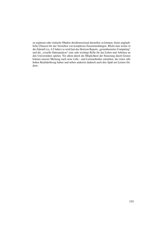 zu ergänzen oder einfache Objekte dreidimensional darstellen zu können, bietet unglaub-
liche Chancen für das Verstehen von komplexen Zusammenhängen. Blickt man weiter in
die Zukunft (ca. 4-5 Jahre) so wird laut des Horizon Reports „gestenbasiertes Computing“
und die „visuelle Datenanalyse“ eine sehr wichtige Rolle für das Leben und Arbeiten an
den Universitäten spielen. Vor allem durch die Möglichkeit der Steuerung durch Gesten
können unserer Meinung nach neue Lehr - und Lernmethoden entstehen, die einen sehr
hohen Realitätsbezug haben und neben anderem dadurch auch den Spaß am Lernen för-
dern.




                                                                                      193
 