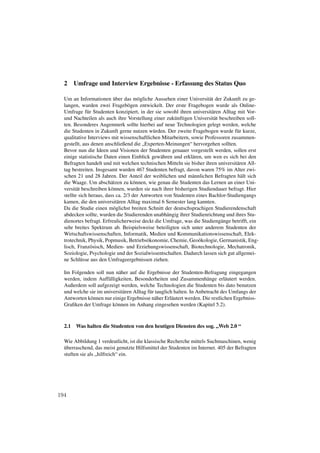 2     Umfrage und Interview Ergebnisse - Erfassung des Status Quo

  Um an Informationen über das mögliche Aussehen einer Universität der Zukunft zu ge-
  langen, wurden zwei Fragebögen entwickelt. Der erste Fragebogen wurde als Online-
  Umfrage für Studenten konzipiert, in der sie sowohl ihren universitären Alltag mit Vor-
  und Nachteilen als auch ihre Vorstellung einer zukünftigen Universität beschreiben soll-
  ten. Besonderes Augenmerk sollte hierbei auf neue Technologien gelegt werden, welche
  die Studenten in Zukunft gerne nutzen würden. Der zweite Fragebogen wurde für kurze,
  qualitative Interviews mit wissenschaftlichen Mitarbeitern, sowie Professoren zusammen-
  gestellt, aus denen anschließend die „Experten-Meinungen“ hervorgehen sollten.
  Bevor nun die Ideen und Visionen der Studenten genauer vorgestellt werden, sollen erst
  einige statistische Daten einen Einblick gewähren und erklären, um wen es sich bei den
  Befragten handelt und mit welchen technischen Mitteln sie bisher ihren universitären All-
  tag bestreiten. Insgesamt wurden 467 Studenten befragt, davon waren 75% im Alter zwi-
  schen 21 und 28 Jahren. Der Anteil der weiblichen und männlichen Befragten hält sich
  die Waage. Um abschätzen zu können, wie genau die Studenten das Lernen an einer Uni-
  versität beschreiben können, wurden sie nach ihrer bisherigen Studiendauer befragt. Hier
  stellte sich heraus, dass ca. 2/3 der Antworten von Studenten eines Bachlor-Studiengangs
  kamen, die den universitären Alltag maximal 6 Semester lang kannten.
  Da die Studie einen möglichst breiten Schnitt der deutschsprachigen Studierendenschaft
  abdecken sollte, wurden die Studierenden unabhängig ihrer Studienrichtung und ihres Stu-
  dienortes befragt. Erfreulicherweise deckt die Umfrage, was die Studiengänge betrifft, ein
  sehr breites Spektrum ab. Beispielsweise beteiligten sich unter anderem Studenten der
  Wirtschaftswissenschaften, Informatik, Medien und Kommunikationswissenschaft, Elek-
  trotechnik, Physik, Popmusik, Betriebsökonomie, Chemie, Geoökologie, Germanistik, Eng-
  lisch, Französisch, Medien- und Erziehungswissenschaft, Biotechnologie, Mechatronik,
  Soziologie, Psychologie und der Sozialwissentschaften. Dadurch lassen sich gut allgemei-
  ne Schlüsse aus den Umfrageergebnissen ziehen.

  Im Folgenden soll nun näher auf die Ergebnisse der Studenten-Befragung eingegangen
  werden, indem Auffälligkeiten, Besonderheiten und Zusammenhänge erläutert werden.
  Außerdem soll aufgezeigt werden, welche Technologien die Studenten bis dato benutzen
  und welche sie im universitären Alltag für tauglich halten. In Anbetracht des Umfangs der
  Antworten können nur einige Ergebnisse näher Erläutert werden. Die restlichen Ergebniss-
  Graﬁken der Umfrage können im Anhang eingesehen werden (Kapitel 5.2).



  2.1   Was halten die Studenten von den heutigen Diensten des sog. „Web 2.0 “

  Wie Abbildung 1 verdeutlicht, ist die klassische Recherche mittels Suchmaschinen, wenig
  überraschend, das meist genutzte Hilfsmittel der Studenten im Internet. 405 der Befragten
  stuften sie als „hilfreich“ ein.




194
 
