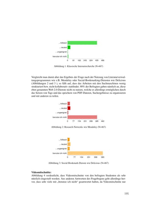 Abbildung 1: Klassische Internetrecherche (N=467)



Vergleicht man damit aber das Ergebnis der Frage nach der Nutzung von Literaturverwal-
tungsprogrammen wie z.B. Mendeley oder Social-Bookmarking-Diensten wie Delicious
(Abbildungen 2 und 3 ), so fällt auf, dass das Arbeiten mit den Suchmaschinen wenig
strukturiert bzw. nicht kollaborativ stattﬁndet. 90% der Befragten gaben nämlich an, diese
eben genannten Web 2.0-Dienste nicht zu nutzen, welche es allerdings ermöglichen durch
das Setzen von Tags und das speichern von PDF-Dateien, Suchergebnisse zu organisieren
und mit anderen zu teilen.




                  Abbildung 2: Research-Networks wie Mendeley (N=467)




                Abbildung 3: Social-Bookmark-Dienste wie Delicious (N=467)


Videomitschnitte:
Abbildung 4 verdeutlicht, dass Videomitschnitte von den befragten Studenten als sehr
nützlich eingestuft werden. Aus anderen Antworten des Fragebogens geht allerdings her-
vor, dass sehr viele mit „benutze ich nicht“ geantwortet haben, da Videomitschnitte nur



                                                                                        195
 