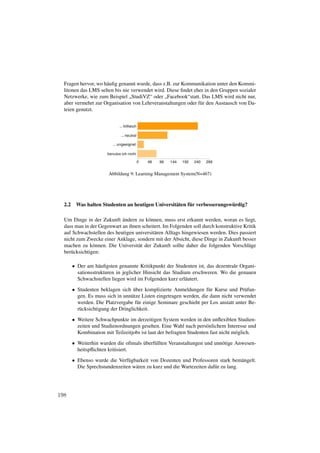 Fragen hervor, wo häuﬁg genannt wurde, dass z.B. zur Kommunikation unter den Kommi-
  litonen das LMS selten bis nie verwendet wird. Diese ﬁndet eher in den Gruppen sozialer
  Netzwerke, wie zum Beispiel „StudiVZ“ oder „Facebook“statt. Das LMS wird nicht nur,
  aber vermehrt zur Organisation von Lehrveranstaltungen oder für den Austausch von Da-
  teien genutzt.




                        Abbildung 9: Learning Management System(N=467)




  2.2    Was halten Studenten an heutigen Universitäten für verbesserungswürdig?

  Um Dinge in der Zukunft ändern zu können, muss erst erkannt werden, woran es liegt,
  dass man in der Gegenwart an ihnen scheitert. Im Folgenden soll durch konstruktive Kritik
  auf Schwachstellen des heutigen universitären Alltags hingewiesen werden. Dies passiert
  nicht zum Zwecke einer Anklage, sondern mit der Absicht, diese Dinge in Zukunft besser
  machen zu können. Die Universität der Zukunft sollte daher die folgenden Vorschläge
  berücksichtigen:

        • Der am häuﬁgsten genannte Kritikpunkt der Studenten ist, das dezentrale Organi-
          sationsstrukturen in jeglicher Hinsicht das Studium erschweren. Wo die genauen
          Schwachstellen liegen wird im Folgenden kurz erläutert.
        • Studenten beklagen sich über komplizierte Anmeldungen für Kurse und Prüfun-
          gen. Es muss sich in unnütze Listen eingetragen werden, die dann nicht verwendet
          werden. Die Platzvergabe für einige Seminare geschieht per Los anstatt unter Be-
          rücksichtigung der Dringlichkeit.
        • Weitere Schwachpunkte im derzeitigen System werden in den unﬂexiblen Studien-
          zeiten und Studienordnungen gesehen. Eine Wahl nach persönlichem Interesse und
          Kombination mit Teilzeitjobs ist laut der befragten Studenten fast nicht möglich.

        • Weiterhin wurden die oftmals überfüllten Veranstaltungen und unnötige Anwesen-
          heitspﬂichten kritisiert.
        • Ebenso wurde die Verfügbarkeit von Dozenten und Professoren stark bemängelt.
          Die Sprechstundenzeiten wären zu kurz und die Wartezeiten dafür zu lang.




198
 