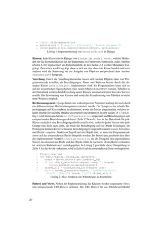 15   import objectpermissions
        16   permissions = [’Lesen’, ’Schreiben’, ’Rechte vergeben’]
        17   objectpermissions.register(GenericObject, permissions)
                   Listing 1: Implementierung von GenericObject in Django

     Klassen. Jede Klasse erbt in Django von django.db.model.Model, welche Metho-
     den f¨ r die Kommunikation mit der Datenbank im Framework bereitstellt. Jedes Attribut
          u
     (Zeilen 6-10) repr¨ sentiert ein Datenbankfeld. In den Zeilen 2-3 werden Metadaten fest-
                       a
     gelegt. Zum einen wird festgelegt, dass es sich um eine abstrakte Klasse handelt und zum
     anderen wird die Sortierung bei der Ausgabe von Objekten entsprechend dem Attribut
     changed date festgelegt.
     Vererbung. Durch die Vererbungshierarchie lassen sich weitere Objekte ohne viel Pro-
     grammiercode erstellen, da Berechtigungen, Name und Weiteres bereits durch die ab-
     strakte Klasse GenericObject implementiert sind. Als Programmierer kann sich so
     auf die wesentlichen Eigenschaften eines neuen Objekts konzentriert werden. Tabellen in
     der Datenbank werden durch Erstellung neuer Klassen automatisch beim Start des Servers
     erstellt. Die Erweiterung von Klassen und somit die Aktualisierung von Tabellen ist nicht
     ohne Weiteres m¨ glich.
                      o
     Rechtemanagement. Django bietet eine vorkonﬁgurierte Nutzerverwaltung die noch durch
     ein differenzierteres Rechtemanagement erweitert wurde. Da Django es nur erlaubt Be-
     rechtigungen auf Klassenebene zu deﬁnieren, wurde ein Modul eingebunden, welches er-
     laubt, Rechte f¨ r einzelne Objekte zu erstellen und abzurufen. In den Zeilen 15-17 in Lis-
                      u
     ting 1 wird hierzu das Modul objectpermissions importiert und Berechtigungen mit
     entsprechenden Bezeichnungen deﬁniert. Zeile 17 bewirkt, dass in der Datenbank f¨ r jede
                                                                                            u
     Klasse zus¨ tzlich eine Berechtigungstabelle erstellt wird, in der f¨ r jeden Nutzer oder jede
                 a                                                       u
     Gruppe eine Zeile dazu dient, die Stufe der Berechtigung auf ein Objekt festzulegen. Im
     Prototypen k¨ nnen drei verschiedene Berechtigungen eingestellt werden: Lesen, Schreiben
                   o
     und Rechte vergeben. Findet ein Zugriff auf ein Objekt statt, so muss im Programmcode
                                          ¨
     zuvor auf das entsprechende Recht uberpr¨ ft werden. Im Prototypen geschieht dies uber
                                                 u                                             ¨
                                                                     ¨
     die implementierte Funktion check permission, die als Ubergabe den angemeldeten
     Nutzer, das abzurufende Recht und das Objekt erh¨ lt. Je nachdem, ob das Recht vorhanden
                                                        a
                                     u                                              ¨
     ist, wird ein Wahrheitswert zur¨ ckgegeben. In Listing 2 geschieht diese Uberpr¨ fung in
                                                                                          u
     Zeile 4. Ist das Recht vorhanden, wird in Zeile 6 auf die entsprechende Seite weitergeleitet.

         1   @login_required
         2   def edit(request, board_id, queryset):
         3      board = Board.objects.get(id=board_id)
         4      if not check_permission(request.user, 1, board):
         5         return permission_denied(request)
         6      iframe_url = board.board_url(request.user)
         7      return render_response(request, ’dabbleboard/edit.
                  html’, {’board’: board, ’url’: iframe_url,})
                      Listing 2: View-Funktion um Whiteboards zu bearbeiten

     Pattern und Views. Neben der Implementierung der Klassen werden sogenannte Views
     und entsprechende URL-Pattern deﬁniert. Die URL Pattern f¨ r das Whiteboard-Modul
                                                              u



20
 