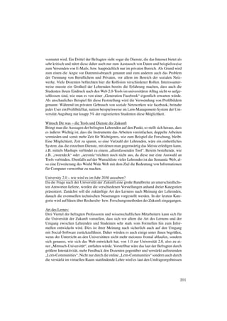 vermutet wird. Ein Drittel der Befragten sieht sogar die Dienste, die das Internet bietet als
sehr kritisch und nützt diese daher auch nur zum Austausch von Daten und beispielsweise
zum Versenden von E-Mails, bzw. hauptsächlich nur im privaten Bereich. Als Grund wird
zum einen die Angst vor Datenmissbrauch genannt und zum anderen auch das Problem
der Trennung von Beruﬂichem und Privaten, vor allem im Bereich der sozialen Netz-
werke. Viele Dozenten befürchten hier die Kollision verschiedener Rollen. Interessanter-
weise musste ein Großteil der Lehrenden bereits die Erfahrung machen, dass auch die
Studenten ihrem Eindruck nach den Web 2.0-Tools im universitären Alltag nicht so aufge-
schlossen sind, wie man es von einer „Generation Facebook“ eigentlich erwarten würde.
Als anschauliches Beispiel für diese Feststellung wird die Verwendung von Proﬁlbildern
genannt. Während im privaten Gebrauch von soziale Netzwerken wie facebook, beinahe
jeder User ein Proﬁlbild hat, nutzen beispielsweise im Lern-Management-System der Uni-
versität Augsburg nur knapp 3% der registrierten Studenten diese Möglichkeit.

Wünsch Dir was – die Tools und Dienste der Zukunft
Bringt man die Aussagen der befragten Lehrenden auf den Punkt, so stellt sich heraus, dass
es äußerst Wichtig ist, dass die Instrumente das Arbeiten vereinfachen, doppelte Arbeiten
vermieden und somit mehr Zeit für Wichtigeres, wie zum Beispiel die Forschung, bleibt.
Eine Möglichkeit, Zeit zu sparen, so eine Vielzahl der Lehrenden, wäre ein einheitliches
System, das die einzelnen Dienste, mit denen man gegenwärtig das Meiste erledigen kann,
z.B. mittels Mashups verbindet zu einem „allumfassenden Tool“. Bereits bestehende, wie
z.B. „tweetdeck“ oder „seesmic“reichten noch nicht aus, da diese nur eine Auswahl an
Tools verbinden. Ebenfalls auf der Wunschliste vieler Lehrender ist das Semantic Web, al-
so eine Erweiterung des World Wide Web mit dem Ziel die Bedeutung von Informationen
für Computer verwertbar zu machen.

University 2.0 – wie wird es im Jahr 2030 aussehen?
Da die Frage nach der Universität der Zukunft eine große Bandbreite an unterschiedlichs-
ten Antworten lieferte, werden die verschiedenen Vorstellungen anhand dreier Kategorien
präsentiert. Zunächst soll die zukünftige Art des Lernens nach Meinung der Lehrenden,
danach die eventuellen technischen Neuerungen vorgestellt werden. In der letzten Kate-
gorie wird auf Ideen über Recherche- bzw. Forschungsmethoden der Zukunft eingegangen.

Art des Lernes:
Drei Viertel der befragten Professoren und wissenschaftlichen Mitarbeitern kann sich für
die Universität der Zukunft vorstellen, dass sich vor allem die Art des Lernens und der
Umgang zwischen Lehrenden und Studenten sehr stark vom Formellen hin zum Infor-
mellen entwickeln wird. Dies ist ihrer Meinung nach sicherlich auch auf den Umgang
mit Social-Software zurückzuführen. Daher würden es auch einige unter ihnen begrüßen,
wenn der Unterricht an den Universitäten nicht mehr meistens frontal ablaufen, sondern
sich genauso, wie sich das Web entwickelt hat, von 1.0 zur Universität 2.0, also zu ei-
ner „Mitmach-Universität“, entfalten würde. Vorstellbar wäre das laut der Befragten durch
größere Interaktivität, mehr Feedback den Dozenten gegenüber und verstärkt auftretenden
„Lern-Communities“. Nicht nur durch die online „Lern-Communities“ sondern auch durch
die verstärkt im virtuellen Raum stattﬁndende Lehre wird es laut den Umfrageergebnissen




                                                                                           201
 