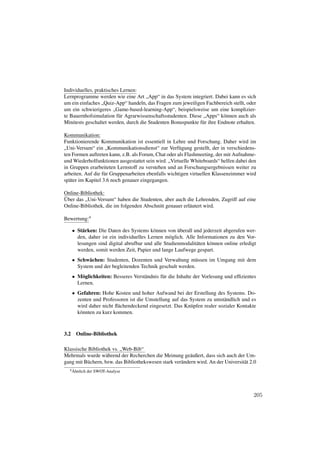 Individuelles, praktisches Lernen:
Lernprogramme werden wie eine Art „App“ in das System integriert. Dabei kann es sich
um ein einfaches „Quiz-App“ handeln, das Fragen zum jeweiligen Fachbereich stellt, oder
um ein schwierigeres „Game-based-learning-App“, beispielsweise um eine komplizier-
te Bauernhofsimulation für Agrarwissenschaftsstudenten. Diese „Apps“ können auch als
Minitests geschaltet werden, durch die Studenten Bonuspunkte für ihre Endnote erhalten.

Kommunikation:
Funktionierende Kommunikation ist essentiell in Lehre und Forschung. Daher wird im
„Uni-Versum“ ein „Kommunikationsdienst“ zur Verfügung gestellt, der in verschiedens-
ten Formen auftreten kann, z.B. als Forum, Chat oder als Flashmeeting, der mit Aufnahme-
und Wiederholfunktionen ausgestattet sein wird. „Virtuelle Whiteboards“ helfen dabei den
in Gruppen erarbeiteten Lernstoff zu verstehen und an Forschungsergebnissen weiter zu
arbeiten. Auf die für Gruppenarbeiten ebenfalls wichtigen virtuellen Klassenzimmer wird
später im Kapitel 3.6 noch genauer eingegangen.

Online-Bibliothek:
Über das „Uni-Versum“ haben die Studenten, aber auch die Lehrenden, Zugriff auf eine
Online-Bibliothek, die im folgenden Abschnitt genauer erläutert wird.

Bewertung:4

      • Stärken: Die Daten des Systems können von überall und jederzeit abgerufen wer-
        den, daher ist ein individuelles Lernen möglich. Alle Informationen zu den Vor-
        lesungen sind digital abrufbar und alle Studienmodalitäten können online erledigt
        werden, somit werden Zeit, Papier und lange Laufwege gespart.
      • Schwächen: Studenten, Dozenten und Verwaltung müssen im Umgang mit dem
        System und der begleitenden Technik geschult werden.
      • Möglichkeiten: Besseres Verständnis für die Inhalte der Vorlesung und efﬁzientes
        Lernen.
      • Gefahren: Hohe Kosten und hoher Aufwand bei der Erstellung des Systems. Do-
        zenten und Professoren ist die Umstellung auf das System zu umständlich und es
        wird daher nicht ﬂächendeckend eingesetzt. Das Knüpfen realer sozialer Kontakte
        könnten zu kurz kommen.



3.2    Online-Bibliothek

Klassische Bibliothek vs. „Web-Bib“
Mehrmals wurde während der Recherchen die Meinung geäußert, dass sich auch der Um-
gang mit Büchern, bzw. das Bibliothekswesen stark verändern wird. An der Universität 2.0
  4 Ähnlich   der SWOT-Analyse




                                                                                       205
 
