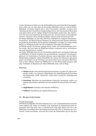 werden Automaten zu ﬁnden sein, die auf Knopfdruck das gewünschte Buch herausgeben.
  Viele stellen sich vor, dass neben der klassischen Bibliothek auch eine zentrale Online-
  Bibliothek, wie bereits möglich und an vielen Universitäten eingeführt, existieren wird.
  Allerdings mit dem Unterschied zur gegenwärtigen Praxis, dass das gesuchte E-Book dann
  auch gleich direkt auf ein tragbares Endgerät herunterladen werden kann. Das Suchsys-
  tem wird sich an den Funktionen des Suchsystems des „Social-Commerce-Versandhauses
  Amazon“ orientieren. Keine entliehenen Bücher und kein großer Suchaufwand mehr.
  Die Online-Bibliothek aus dem Jahr 2030 bietet außerdem eine integrierte Kommunika-
  tionsfunktion. Auf Wunsch können Studenten mit anderen Personen Kontakt aufnehmen,
  die gerade das gleiche Buch oder die gleichen Suchbegriffe verwenden. Es werden weitere
  Bücher zur Verfügung gestellt, die sich mit ähnlichen Thematiken beschäftigen.
  Die Bücher können von Autoren „getaggt“und mit Audio- und Videokommentaren verse-
  hen werden. Die Leser haben die Möglichkeit Bücher zu bewerten und sie mit Kommen-
  taren und Annotationen zu versehen.
  Die Online Bibliothek bietet für die Forschenden natürlich auch vereinfachte Funktionen
  zur Publikation. So können beispielsweise unveröffentlichte („preprinted“) Forschungser-
  gebnissen zur Evaluierung an bestimmte Benutzer (passwortgeschützt) oder der breiten
  Öffentlichkeit freigegeben werden [Hurd2020]. Die Autoren der Dokumente bekommen
  darauf von Kollegen aus der Forschung und interessierten Lesern der ganzen Welt Feed-
  back zu ihren Arbeiten. Werden die Publikationen von der Wissenschaft akzeptiert, steht
  einer Aufnahmen ins Repertoire der Online-Bibliothek nichts mehr im Wege.

  Bewertung:

        • Stärken: Bücher und zusätzliche Informationen können von jedem Ort, jederzeit ab-
          gerufen werden, was innovative Möglichkeiten für länderübergreifende Forschung
          und Entwicklung schafft. Recherchen werden durch semantische Suchfunktionen
          vereinfacht.
        • Schwächen: Menschen mit unzureichender technischer Ausstattung werden vom
          Zugang abgeschnitten und können auf einen großteil der Informationen icht zugrei-
          fen.
        • Möglichkeiten: Schnellere und einfachere Publikation.
        • Gefahren: Vergrößerung der digitalen Kluft geraten.



  3.3    Die neue Art des Lernens

  Virtuelle Vorlesungen
  Obwohl die im folgenden Abschnitt erläuterten Lern - bzw. Lehrmethoden heute technisch
  schon möglich sind, wurden sie trotzdem in die Architektur der Zukunftsuniversität auf-
  genommen. Dies liegt daran, dass es sicherlich noch einige Jahre dauern wird, bis es zur
  alltäglichen Anwendung dieser Technologien kommen wird. Wie im Abschnitt zum „Uni-
  Versum“ bereits beschrieben, wird auch das Lernen der Studierenden eng mit dem dem



206
 