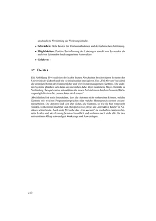 anschauliche Vermittlung der Vorlesungsinhalte.

        • Schwächen: Hohe Kosten der Umbaumaßnahmen und der technischen Aufrüstung.
        • Möglichkeiten: Positive Beeinﬂussung der Leistungen sowohl von Lernenden als
          auch von Lehrenden durch angenehme Atmosphäre.
        • Gefahren: -



  3.7    Überblick

  Die Abbildung 10 visualisiert die in den letzten Abschnitten beschriebenen Systeme der
  Universität der Zukunft und wie sie mit einander interagieren. Das „Uni-Versum“ hat dabei
  die zentralen Rollen des Datenspeicher und Universitätsmanagement-Systems. Die ande-
  ren Systeme gleichen sich daran an und stehen dabei über zusätzliche Wege ebenfalls in
  Verbindung. Beispielsweise unterstützen die neuen Architekturen durch verbesserte Rück-
  zugsmöglichkeiten die „neuen Arten des Lernens“.
  Abschließend ist noch festzuhalten, dass die Autoren nicht vorhersehen können, welche
  Systeme mit welchen Programmiersprachen oder welche Hintergrundsystemen zusam-
  menarbeiten. Die Autoren sind sich aber sicher, alle Systeme, so wie sie hier vorgestellt
  wurden, vollkommen machbar sind. Beispielsweise gibt es die „interaktive Tafeln“ in An-
  sätzen schon heute. Auch erste Versuche das „Uni-Versum“ zu erschaffen existieren be-
  reits. Leider sind sie oft wenig benutzerfreundlich und umfassen noch nicht alle, für den
  universitären Alltag notwendigen Werkzeuge und Anwendugen.




210
 