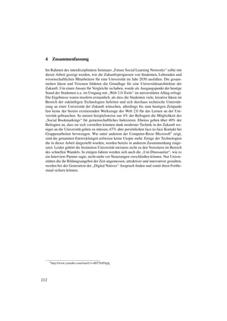 4    Zusammenfassung

  Im Rahmen des interdisziplinären Seminars „Future Social Learning Networks“ sollte mit
  dieser Arbeit gezeigt werden, wie die Zukunftsprognosen von Studenten, Lehrenden und
  wissenschaftlichen Mitarbeitern für eine Universität im Jahr 2030 ausfallen. Die gesam-
  melten Ideen und Visionen bildeten die Grundlage für eine Universitätsarchitektur der
  Zukunft. Um einen Ansatz für Vergleiche zu haben, wurde als Ausgangspunkt der heutige
  Stand der Studenten u.a. im Umgang mit „Web 2.0-Tools“ im universitären Alltag erfragt.
  Die Ergebnisse waren insofern erstaunlich, als dass die Studenten viele, kreative Ideen im
  Bereich der zukünftigen Technologien lieferten und sich durchaus technische Unterstüt-
  zung an einer Universität der Zukunft wünschen, allerdings bis zum heutigen Zeitpunkt
  fast keine der bereits existierenden Werkzeuge des Web 2.0 für das Lernen an der Uni-
  versität gebrauchen. So nutzen beispielsweise nur 4% der Befragten die Möglichkeit des
  „Social Bookmarkings“ für gemeinschaftliches Indexieren. Ebenso geben über 40% der
  Befragten an, dass sie sich vorstellen könnten dank moderner Technik in der Zukunft we-
  niger an die Universität gehen zu müssen, 67% aber persönlichen face-to-face Kontakt bei
  Gruppenarbeiten bevorzugen. Wie unter anderem der Computer-Riese Microsoft5 zeigt,
  sind die genannten Entwicklungen teilweise keine Utopie mehr. Einige der Technologien
  die in dieser Arbeit dargestellt wurden, werden bereits in anderem Zusammenhang einge-
  setzt. Leider gehört die Institution Universität meistens nicht zu den Vorreitern im Bereich
  des schnellen Wandels. In einigen Jahren werden sich auch die „Uni-Dinosaurier“, wie es
  ein Interview-Partner sagte, nicht mehr vor Neuerungen verschließen können. Nur Univer-
  sitäten die ihr Bildungsangebot der Zeit angemessen, attraktiver und innovativer gestalten,
  werden bei der Generation der „Digital Natives“ Anspruch ﬁnden und somit ihren Fortbe-
  stand sichern können.




      5 http://www.youtube.com/watch?v=8Ff7SzP4gfg




212
 