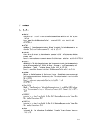 5     Anhang

5.1    Quellen

      • [BMBF]
        BMBF (Hrsg.): Delphi II – Umfrage zur Entwicklung von Wissenschaft und Technik
        1997/98
        http:// www.bibb.de/dokumente/pdf/a21_ leitartikel-2002_ bwp_ 06-1998.pdf
        (07.07.2010)
      • [BÖL]
        Böltken, F.: Einstellungen gegenüber Neuen Techniken: Technikakzeptanz im re-
        gionalen Vergleich. ZA-Information 22, 1988, S. 107-113.
      • [EBNE]
        Ebner, M. & Schiefner M.: Digital native students? – Web 2.0-Nutzung von Studie-
        renden. 2009
        http://www.e-teaching.org/praxis/erfahrungsberichte/ebner_ schiefner_ web20 (09.07.2010)
      • [HEID]
        Heidenreich, M., Die Organisationen der Wissensgesellschaft. In Die Organisati-
        on der Wissensgesellschaft. (Hubig, C. Hrsg.): Unterwegs zur Wissensgesellschaft:
        Grundlagen – Trends – Probleme. Sigma, Berlin, 2000, S. 107-118
        http://www.sozialstruktur.uni-oldenburg.de/dokumente/hubig.pdf (22.06.2010)
      • [HEIN]
        Heinze, N.: Bedarfsanalyse für das Projekt i-literacy: Empirische Untersuchung der
        Informationskompetenz der Studierenden der Universität Augsburg. Arbeitsbericht
        Nr. 19, 2008
        http://www.imb-uni-augsburg.de/ﬁles/Arbeitsbericht_ 19.pdf
        (09.07.2010)
      • [Hurd2020]
        Hurd, J.: Transformation of Scientiﬁc Communication - A model for 2020. In Jour-
        nal of the American Society for Information Science.2000, Ausgabe 14, S. 1279 -
        1283
      • [HR2009]
        Johnson, L., Levine, A., & Smith, R.: The 2009 Horizon Report. Austin, Texas: The
        New Media Consortium, 2009
      • [HR2010]
        Johnson, L., Levine, A., & Smith, R.: The 2010 Horizon Report. Austin, Texas: The
        New Media Consortium, 2010
      • [IFG]
        Steinbuch, K.: Die informierte Gesellschaft, Deutsche Verlags-Anstalt, Stuttgart,
        1969, S. 32



                                                                                        213
 