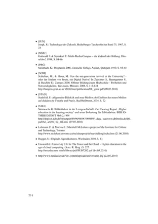 • [JUN]
        Jungk, R.: Technologie der Zukunft, Heidelberger Taschenbücher Band 75, 1967, S.
        24
      • [MMC]
        Gottwald F. & Sprinkart P.: Multi-Media-Campus – die Zukunft der Bildung. Düs-
        seldorf, 1998, S. 84-96

      • [PRG]
        Steinbuch, K.: Programm 2000. Deutsche Verlags-Anstalt, Stuttgart, 1970, S. 58-60
      • [SCHI]
        Schiefner, M., & Ebner, M.: Has the net-generation Arrived at the University? -
        oder der Student von heute, ein Digital Native? In Zauchner S., Baumgartner P.,
        & Baschitz E.: Campus 2008. Offener Bildungsraum Hochschule - Freiheiten und
        Notwendigkeiten. Waxmann, Münster, 2008, S. 113-124
        http://lamp.tu-graz.ac.at/ i203/ebner/publication/08_ gmw.pdf (09.07.2010)
      • [STAD]
        Stadtfeld, P.: Allgemeine Didaktik und neue Medien: der Einﬂuss der neuen Medien
        auf didaktische Theorie und Praxis. Bad Heilbrunn, 2004, S. 72
      • [STEI]
        Steinwachs K.:Bibliotheken in der Lerngesellschaft -Der Dearing Report „Higher
        education in the learning society“ und seine Bedeutung für Bibliotheken. BIBLIO-
        THEKSDIENST Heft 2,1998
        http://deposit.ddb.de/ep/netpub/89/96/96/967969689/_ data_ stat/www.dbiberlin.de/dbi_
        pub/bd_ art/98_ 02_ 02.htm (07.07.2010)
      • Lehmann U. & Morisse I.: Marshall McLuhan a project of the Institute for Culture
        and Technology, Toronto
        http://www.mcluhan.utoronto.ca/mcluhanprojekt/marshallenglischa.htm (21.06.2010)

      • Hugger, U.: Digitale Jugendkulturen, Wiesbaden 2010, S. 13
      • Unsworth J.: Univeristy 2.0. In: The Tower and the Cloud – Higher education in the
        age of cloud computing. (Katz, R. Hrsg.) S. 227
        http://net.educause.edu/ir/library/pdf/PUB7202.pdf (14.05.2010)

      • http://www.mediauser.de/wp-content/uploads/universum1.jpg (22.07.2010)




214
 