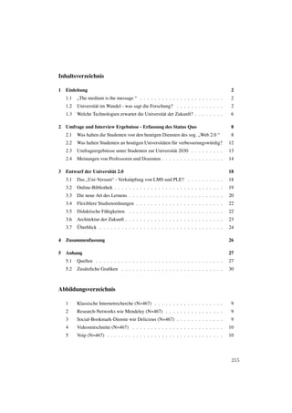 Inhaltsverzeichnis

1   Einleitung                                                                             2
    1.1   „The medium is the message “ . . . . . . . . . . . . . . . . . . . . . . .       2
    1.2   Universität im Wandel - was sagt die Forschung? . . . . . . . . . . . . .        2
    1.3   Welche Technologien erwartet die Universität der Zukunft? . . . . . . . .        6

2   Umfrage und Interview Ergebnisse - Erfassung des Status Quo                           8
    2.1   Was halten die Studenten von den heutigen Diensten des sog. „Web 2.0 “           8
    2.2   Was halten Studenten an heutigen Universitäten für verbesserungswürdig?         12
    2.3   Umfrageergebnisse unter Studenten zur Universität 2030 . . . . . . . . .        13
    2.4   Meinungen von Professoren und Dozenten . . . . . . . . . . . . . . . . .        14

3   Entwurf der Universität 2.0                                                           18
    3.1   Das „Uni-Versum“ - Verknüpfung von LMS und PLE? . . . . . . . . . .             18
    3.2   Online-Bibliothek . . . . . . . . . . . . . . . . . . . . . . . . . . . . . .   19
    3.3   Die neue Art des Lernens . . . . . . . . . . . . . . . . . . . . . . . . . .    20
    3.4   Flexiblere Studienordnungen . . . . . . . . . . . . . . . . . . . . . . . .     22
    3.5   Didaktische Fähigkeiten . . . . . . . . . . . . . . . . . . . . . . . . . .     22
    3.6   Architektur der Zukunft . . . . . . . . . . . . . . . . . . . . . . . . . . .   23
    3.7   Überblick . . . . . . . . . . . . . . . . . . . . . . . . . . . . . . . . . .   24

4   Zusammenfassung                                                                       26

5   Anhang                                                                                27
    5.1   Quellen . . . . . . . . . . . . . . . . . . . . . . . . . . . . . . . . . . .   27
    5.2   Zusätzliche Graﬁken . . . . . . . . . . . . . . . . . . . . . . . . . . . .     30



Abbildungsverzeichnis

    1     Klassische Internetrecherche (N=467) . . . . . . . . . . . . . . . . . . .       9
    2     Research-Networks wie Mendeley (N=467) . . . . . . . . . . . . . . . .           9
    3     Social-Bookmark-Dienste wie Delicious (N=467) . . . . . . . . . . . . .          9
    4     Videomitschnitte (N=467) . . . . . . . . . . . . . . . . . . . . . . . . .      10
    5     Voip (N=467) . . . . . . . . . . . . . . . . . . . . . . . . . . . . . . . .    10




                                                                                           215
 