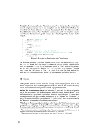 Templates. Templates stellen die Pr¨ sentationsschicht54 in Django dar. Sie k¨ nnen hier-
                                          a                                       o
     archisch aufgebaut werden, was es hier erm¨ glicht hat, den ”Rahmen”des Mashups nur
                                                  o
     ein mal f¨ r alle Seiten deﬁnieren zu m¨ ssen. Zu ersetzende Teile des Rahmens werden
               u                            u
     durch Platzhalter ersetzt. Diese Platzhalter k¨ nnen dann durch ein Template, welches
                                                    o
                                                                         ¨
     vom ”Rahmen-Template” erbt, gef¨ llt werden. Diese Vererbung ist uber mehrere Stufen
                                        u
     m¨ glich.
       o

            1    {% extends ’base.html’ %}
            2    {% block content %}
            3    <h2>
            4       <small>
            5          {{ board.name }}
            6       </small>
            7    </h2>
            8    {% include ’dabbleboard/_edit.html’ %}
            9    <a href="{% url edit_fullscreen_board board.id %}">In
                   den Vollbild Modus wechseln</a>
           10    {% endblock %}
                           Listing 4: Template zur Bearbeitung eines Whiteboards

     Das Template in Listing 4 erbt vom Template base.html und ersetzt in base.html
     den content-Block durch die Zeilen 3-9. In Zeile 8 wird ein weiteres Template inklu-
     diert, welches einen iframe f¨ r ein Whiteboard enth¨ lt. In Zeile 9 wird ein Link angege-
                                  u                      a
     ben, der durch die Angabe des Namens edit fullscreen board und der Ubergabe      ¨
     einer id auf das URL Pattern in Zeile 15 in Listing 3 verweist. Der Link wird auf der
     Basis des URL Pattern automatisch in eine URL umgewandelt und in Zeile 9 ersetzt.



     4.2        Einsatz

     Im Folgenden wird der aktuelle Stand der Mashup-Anwendung vorgestellt. Hier sei nur
     darauf hingewiesen, dass der Prototyp bisher nicht auf Bedacht der h¨ chsten Usability
                                                                         o
     erstellt wurde und Verbesserungen im Ausblick angesprochen werden.
     Aufbau der Benutzungsoberﬂ¨ che. In Abbildung 7 sehen wir den Registrierungsdia-
                                     a
     log f¨ r die Anwendung. Mit der Registrierung wird gleichzeitig auch ein Konto55 beim
          u
     Whiteboard-Dienst Dabbleboard eingerichtet. Weiterhin zeigt Abbildung 7, wie der Rah-
     men aufgebaut ist. Jede der folgenden Abbildungen ist im ”Rahmen” der Abbildung 7 zu
                  u           ¨
     sehen: Men¨ punkte und Uberschrift (oben), RSS Feeds (rechts). Aus Platzgr¨ nden wurde
                                                                               u
     der ”Rahmen” in den anderen Abbildungen weggelassen.
     Whiteboards. Zum jetzigen Zeitpunkt kann jeder Nutzer alle Whiteboards in einer Liste
     anzeigen lassen (Abbildung 8). In dem Moment, wo Details aufgerufen werden wird die
                   ¨
     Berechtigung uberpr¨ ft. Ist man nicht angemeldet, so erscheint ein Login-Dialog, der nach
                        u
       54 Hier¨ ber kann sich gestritten werden. H¨ uﬁg wird als Pr¨ sentationsschicht auch der Teil bezeichnet, der f¨ r
              u                                    a               a                                                  u
     den Inhalt verantwortlich ist. Hier w¨ re das die View-Funktion und das URL Pattern.
                                          a
       55 Eigentlich nur ein Nutzername mit einem Passwort unter dem API-Account von Dabbleboard




22
 