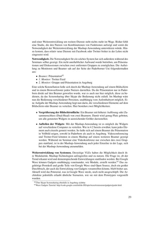 und einer Weiterentwicklung um weitere Dienste steht nichts mehr im Wege. Bisher fehlt
eine Studie, die den Nutzen von Kombinationen von Funktionen aufzeigt und somit die
Notwendigkeit der Weiterentwicklung der Mashup-Anwendung unterst¨ tzen w¨ rde. Hin-
                                                                     u       u
zu kommt, dass relativ neue Dienste mit Facebook oder Twitter bisher in der Lehre nicht
eingesetzt wird.
Notwendigkeit. Die Notwendigkeit f¨ r ein solches System hat sich außerdem w¨ hrend des
                                     u                                      a
Seminars selber gezeigt. Ein nicht unerheblicher Aufwand wurde betrieben, um Pr¨ senta-
                                                                                a
tionen und Diskussionen zwischen zwei entfernten Gruppen zu erm¨ glichen. Die Auftei-
                                                                   o
lung zu Monitoren und Beamer sah auf der Seite der Paderborner Uni folgendermaßen
aus:
   • Beamer: Pr¨ sentation62
                a
   • 1. Monitor: Twitter Feed
   • 2. Monitor: Gruppe und Pr¨ sentation in Augsburg
                              a
Eine solche Konstellation ließe sich durch die Mashup-Anwendung auf einem Bildschirm
und in einem Browserfenster jeden Nutzers darstellen. Da die Pr¨ sentation nur in Pader-
                                                               a
born direkt auf den Beamer geworfen wurde, war es auch nur hier m¨ glich, diese zu be-
                                                                    o
                               ¨
dienen, da das Screensharing uber Skype die Bedienung nicht zuließ. Im Mashup w¨ re  a
nun die Bedienung verschiedener Personen, unabh¨ ngig vom Aufenthaltsort m¨ glich. Ei-
                                                  a                          o
ne Aufgabe der Mashup-Anwendung liegt nun darin, die verschiedenen Elemente auf dem
Bildschirm oder Beamer zu verteilen. Hier bestehen zwei M¨ glichkeiten:
                                                          o

   • Vergr¨ ßerung der Bildschirmﬂ¨ che: Ein Beamer mit h¨ herer Auﬂ¨ sung oder Zu-
           o                         a                      o         o
     sammenschluss (Dual-Head) von zwei Beamern. Damit wird genug Platz geboten,
     um alle genutzten Widgets in ausreichender Gr¨ ßer darzustellen.
                                                  o
   • Aufteilen der Widgets: Mit der Mashup-Anwendung ist es m¨ glich die Widgets
                                                                     o
     auf verschiedene Computer zu verteilen. Wie in 4.2 bereits erw¨ hnt, kann jedes Ele-
                                                                   a
     ment auch einzeln genutzt werden. So ließe sich auf einem Beamer die Pr¨ sentation
                                                                               a
     in Vollbild zeigen, sowohl in Paderborn als auch in Augsburg. Videoconferencing
     und Twitter-Feed k¨ nnten in einem Mashup auf einem weiteren Beamer gezeigt
                           o
     werden. W¨ hrend im Seminar eine Videokonferenz nur zwischen den zwei Grup-
                 a
     pen stattfand, ist in der Mashup-Anwendung auch jeder Einzelne in der Lage, sich
     bei der Mashup-Anwendung anzumelden.

Weiterentwicklung von Systemen. Derzeitige VLEs haben die M¨ glichkeit durch ih-
                                                                   o
re Modularit¨ t, Mashup-Technologien aufzugreifen und zu nutzen. Die Frage ist, ob der
             a
Trend erkannt wird und dementsprechende Entwicklungen stattﬁnden werden. Bei Google
Wave k¨ nnen Gadgets unabh¨ ngig voneinander, wie Module, erstellt werden.63 Das zu-
        o                      a
geh¨ rige Protokoll und große Teile von Google Wave sind Open Source, doch ein großer
    o
Durchbruch, der auch die Entwicklung von Gadgets vorantreiben k¨ nnte, blieb bisher aus.
                                                                 o
Aktuell wird das Potenzial, was in Google Wave steckt, noch nicht ausgesch¨ pft. Die Ar-
                                                                           o
                             ¨
chitektur jedenfalls erlaubt ahnliche Szenarien, wie sie mit dem Prototypen vorgestellt
wurden.
    ¨
 62 Uber   Skype Screensharing ebenfalls in Augsburg sichtbar
 63 Wave   Gadgets Tutorial: http://code.google.com/intl/de-DE/apis/wave/extensions/gadgets/guide.html




                                                                                                         29
 