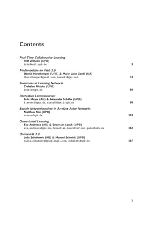 Contents

Real-Time Collaborative Learning
   Rolf Wilhelm (UPB)
   brix@mail.upb.de                                             3

Medienbrüche im Web 2.0
   Dennis Horstkemper (UPB) & Marie-Luise Zankl (UA)
   dhorstkemper@gmail.com, mazankl@gmx.net                     33

Awareness in Learning Networks
   Christian Metzko (UPB)
   letris@upb.de                                               69

Interaktive Lernressourcen
   Felix Meyer (AU) & Alexander Schäfer (UPB)
   f.meyer1@gmx.de, alexx85@mail.upb.de                        99

Soziale Netzwerkanalyse in Artefact-Actor-Networks
   Matthias Moi (UPB)
   moisun@upb.de                                               118

Game-based Learning
   Eva Andreeva (AU) & Sebastian Lauck (UPB)
   eva_andreeva@gmx.de, Sebastian.Lauck@lwf.uni-paderborn.de   162

Universität 2.0
   Julia Schuhwerk (AU) & Manuel Schmidt (UPB)
   julia.schuhwerk@googlemail.com, schmidti@upb.de             187




                                                                 3
 