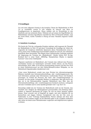2 Grundlagen
Um sich einen adäquaten Einstieg in das komplexe Thema der Medienbrüche im Web
2.0 zu verschaffen, erweist es sich zunächst als sinnvoll, eine Basis an
Grundlagenwissen zu akquirieren. Dieses entfaltet sich im Wesentlichen in eine
inhaltliche und eine technische Ebene. Während sich auf ersterer die Begrifflichkeit der
Medienbrüche und deren Spezifikation innerhalb der Web 2.0-Dynamik befinden, zeigt
die zweite Ebene, welche Techniken in Bezug auf diese Thematik eingesetzt werden
können.


2.1 Inhaltliche Grundlagen

Wie bereits der Titel des vorliegenden Projektes nahelegt, stellt insgesamt die Thematik
der Medienbrüche im Web 2.0 und deren Vermeidung die Grundlage der Arbeit dar.
Angesichts der komplexen inhaltlichen Spannweite dieses Themenbereichs erwies es
sich in einem ersten Annäherungsversuch deshalb zunächst als sinnvoll, eine einheitliche
begriffliche Basis herzustellen. Den Beginn dieser definitorischen Auslotung markierte
die Abgrenzung des Terminus des „Medienbruchs“. Hierbei lieferte Prof. Dr.-Ing.
Reinhard Keil in seiner Studie „MObiDig- Manipulierbare Objekte in digitalen
Systemen“ einen ersten Anhaltspunkt.

Allgemein manifestiert ein Medienbruch „den Umstand, dass während eines Prozesses
verschiedene Formen von Technologien verwendet werden müssen, um den Prozess
abzuschließen“ (Keil, 2006: 52) In diesem Zusammenhang orientiert sich Herr Prof. Keil
an einem Definitionsversuch aus dem Online-Mitmach-Lexikon Wikipedia, wo ein
Medienbruch folgendermaßen charakterisiert wird:

„Unter einem Medienbruch versteht man einen Wechsel des informationstragenden
Mediums innerhalb eines Informationsbeschaffungs- oder -verarbeitungsprozesses. Die
nach Information suchende (oder Informationen verarbeitende) Person wird hierdurch
gezwungen, im Verlauf des Prozesses ihre Such- oder Verarbeitungsstrategie zu
wechseln, um dem gerade vorliegenden Medium zu entsprechen. Man geht davon aus,
dass ein in der Informationskette liegender Medienbruch dazu führt, dass der
Informationsbeschaffungs- oder -verarbeitungsprozess hierdurch erschwert, verlangsamt
und unter Umständen auch in seiner Qualität gemindert wird.“ (vgl. Keil: 52)

Demzufolge enthält also der Terminus des Medienbruchs nicht nur die Tatsache, dass
innerhalb einer Tätigkeit der Mediengebrauch gewissermaßen seine Richtung ändert,
sondern er impliziert gleichzeitig die Folgen, die sich aus dieser Situation ergeben
können. Diese erweisen sich im Regelfall als negativ und nicht förderlich für ein
barrierefreies und zügiges Arbeiten. Exemplarisch wäre dies der Fall, wenn ein
Studierender in einer Vorlesung handschriftliche Notizen anfertigt und diese dann
zuhause in den Computer eingibt, um die Mitschrift später in der Lernphase ausdrucken
oder online mit denen seiner Mitstudierenden vergleichen und möglicherweise ergänzen
zu können.




                                                                                           35
 