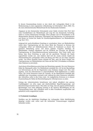 In diesem Zusammenhang kommt es also durch den vorliegenden Bruch in der
     Mediennutzung zu einer sogenannten „Rekodierung von Information“ (Keil, 2006: 52),
     die einen arbeitstechnischen Mehraufwand für den Studierenden beinhaltet.

     Angepasst an den thematischen Schwerpunkt seiner Studie erweitert Herr Prof. Keil
     seine Grunddefinition des Medienbruchs und sorgt für eine thematische Vertiefung,
     indem er weitere Dimensionen hinzufügt. Diese gliedern sich im Wesentlichen in die
     übergeordneten Bereiche Kodierung, Übertragung und Speicherung von Informationen
     und dienen im Verlauf der Studie als Orientierungsklassifikation von Medienbrüchen
     (vgl. Keil: 52f.).

     Aufgrund der nachvollziehbaren Einteilung in verschiedene Arten von Medienbrüchen
     schien diese Typologisierung auf den ersten Blick das Potenzial zu besitzen, der
     vorliegenden Arbeit auf inhaltstheoretischer Ebene als Fundament zu dienen. Bei
     genauerer Betrachtung erwies sich dieses geplante Vorgehen allerdings als
     fehlerbehaftet. Graduell offenbarten sich die Nachteile des Versuchs, die Keilsche
     Typologisierung als Klassifikationswerkzeug heranzuziehen. Zum Einen stellte sich
     heraus, dass diese Einteilung zu stark auf die spezifische Thematik der Studie
     zugeschnitten worden war, zum Anderen fand sich der zweite zentrale Aspekt der
     Themenstellung der vorliegenden Arbeit, der Bezug zum Web 2.0, nur relativ marginal
     wieder. Aus dieser Dynamik heraus entstand die Idee, auch für dieses Projekt eine
     Typologisierung von Medienbrüchen mit Fokus auf den Web 2.0-Gedanken im Rahmen
     eines Studiums zu entwickeln.

     Auch diesem Klassifikationssystem liegt eine Dreiteilung zugrunde. Die erste Dimension
     bildet die Datenquelle selbst. Ein Medienbruch entstünde hier z.B. bei der Beschaffung
     von Informationen, die für die Organisation eines Studiums integral sind. Dies wäre
     gegeben, wenn die Informationen in unterschiedlichen Web-Applikationen zu finden
     wären. Die zweite Dimension trennt die Tatsache, ob der Medienbruch innerhalb oder
     außerhalb einer Anwendung verursacht wird, während die dritte Dimension schließlich
     den Arbeitsfluss selbst in den Fokus rückt. Als maßgebliches Kriterium ist in diesem
     Zusammenhang die Stärke der Beeinträchtigung des Arbeitsprozesses zu sehen.

     Entlang des Arbeitsforschritts kristallisierte sich jedoch allmählich eine gewisse
     Unabhängigkeit von allzu engen und detailverhafteten Begriffseingrenzungs- und
     Klassifizierungsversuchen heraus. Dies hatte zur Folge, dass die eigenen definitorischen
     Bestrebungen zwar einen adäquaten Einstieg in die intensive Beschäftigung mit der
     Themenstellung boten, aber schließlich nicht in allen Einzelheiten ausgeleuchtet und
     gedanklich weiter ausgearbeitet wurden.


     2.2 Technische Grundlagen

     Nachdem nun die inhaltlichen Grundlagen der vorliegenden Arbeit überblicksartig
     dargelegt worden sind, sollen auch die technischen Voraussetzungen eingehend
     beleuchtet werden.




36
 