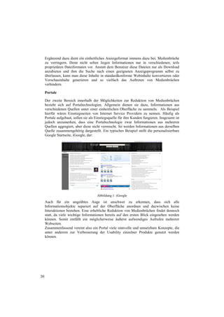 Ergänzend dazu dient ein einheitliches Anzeigeformat immens dazu bei, Medienbrüche
     zu verringern. Denn nicht selten liegen Informationen nur in verschiedenen, teils
     proprietären Dateiformaten vor. Anstatt dem Benutzer diese Dateien nur als Download
     anzubieten und ihm die Suche nach einen geeigneten Anzeigeprogramm selbst zu
     überlassen, kann man diese Inhalte in standardkonforme Webinhalte konvertieren oder
     Vorschauinhalte generieren und so vielfach das Auftreten von Medienbrüchen
     verhindern.

     Portale

     Der zweite Bereich innerhalb der Möglichkeiten zur Reduktion von Medienbrüchen
     bezieht sich auf Portaltechnologien. Allgemein dienen sie dazu, Informationen aus
     verschiedenen Quellen unter einer einheitlichen Oberfläche zu sammeln. Als Beispiel
     hierfür wären Einstiegsseiten von Internet Service Providern zu nennen. Häufig als
     Portale aufgebaut, sollen sie als Einstiegsquelle für ihre Kunden fungieren. Insgesamt ist
     jedoch anzumerken, dass eine Portaltechnologie zwar Informationen aus mehreren
     Quellen aggregiert, aber diese nicht vermischt. So werden Informationen aus derselben
     Quelle zusammengehörig dargestellt. Ein typisches Beispiel stellt die personalisierbare
     Google Startseite, iGoogle, dar:




                                        Abbildung 1: iGoogle
     Auch für ein ungeübtes Auge ist unschwer zu erkennen, dass sich alle
     Informationsobjekte separiert auf der Oberfläche anordnen und dazwischen keine
     Interaktionen bestehen. Eine erhebliche Reduktion von Medienbrüchen findet dennoch
     statt, da viele wichtige Informationen bereits auf den ersten Blick eingesehen werden
     können. Somit entfällt ein möglicherweise äußerst aufwendiges Aufrufen mehrerer
     Webseiten.
     Zusammenfassend vereint also ein Portal viele sinnvolle und umsetzbare Konzepte, die
     unter anderem zur Verbesserung der Usability einzelner Produkte genutzt werden
     können.




38
 