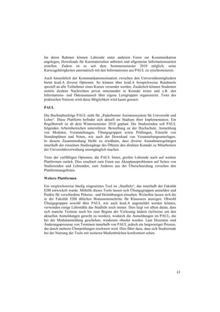 Im deren Rahmen können Lehrende unter anderem Foren zur Kommunikation
angelegen, Downloads für Kursmaterialien anbieten und allgemeine Informationsseiten
erstellen. Zudem ist es seit dem Sommersemester 2010 möglich, seine
Kurszugehörigkeiten automatisch mit den Informationen aus PAUL zu synchronisieren.

Auch hinsichtlich der Kommunikationssituation zwischen den Universitätsmitgliedern
bietet koaLA diverse Optionen. So können über koaLA beispielsweise Rundmails
speziell an alle Teilnehmer eines Kurses versendet werden. Zusätzlich können Studenten
mittels direkter Nachrichten privat miteinander in Kontakt treten und z.B. den
Informations- und Dateiaustausch über eigene Lerngruppen organisieren. Trotz des
praktischen Nutzens wird diese Möglichkeit wird kaum genutzt.

PAUL

Die Buchstabenfolge PAUL steht für „Paderborner Assistenzsystem für Universität und
Lehre“. Diese Plattform befindet sich aktuell im Stadium ihrer Implementation. Ein
Regelbetrieb ist ab dem Wintersemester 2010 geplant. Die Studierenden soll PAUL
folgenden Arbeitsbereichen unterstützen: Bewerbung an der Hochschule, Anmeldung
von Modulen, Veranstaltungen, Übungsgruppen sowie Prüfungen, Einsicht von
Stundenplänen und Noten, wie auch der Download von Veranstaltungsunterlagen.
In diesem Zusammenhang bleibt zu erwähnen, dass diverse Ausnahmeregelungen
innerhalb der einzelnen Studiengänge des Öfteren den direkten Kontakt zu Mitarbeitern
der Universitätsverwaltung unumgänglich machen.

Trotz der vielfältigen Optionen, die PAUL bietet, greifen Lehrende noch auf weitere
Plattformen zurück. Dies resultiert zum Einen aus Akzeptanzproblemen auf Seiten von
Studierenden und Lehrenden, zum Anderen aus der Überschneidung zwischen den
Plattformsangeboten.

Weitere Plattformen

Ein vergleichsweise häufig eingesetztes Tool ist „StudInfo“, das innerhalb der Fakultät
EIM entwickelt wurde. Mithilfe dieses Tools lassen sich Übungsgruppen anmelden und
Punkte für verschiedene Präsenz– und Heimübungen einsehen. Weiterhin lassen sich die
in der Fakultät EIM üblichen Bonusnotenschritte für Klausuren anzeigen. Obwohl
Übungsgruppen sowohl über PAUL wie auch koaLA angemeldet werden können,
verwenden einige Lehrstühle das StudInfo noch immer. Dies liegt vor allem daran, dass
sich manche Termine noch bis zum Beginn der Vorlesung ändern (teilweise um den
aktuellen Anmeldungen gerecht zu werden), wodurch die Anmeldungen im PAUL, die
bei der Modulanmeldung geschehen, wiederum obsolet werden. Laut Dozenten sind
Änderungsprozesse von Terminen innerhalb von PAUL jedoch ein langwieriger Prozess,
der durch mehrere Überprüfungen erschwert wird. Dies führt dazu, dass sich Studierende
bei der Nutzung der Tools mit weiteren Medienbrüchen konfrontiert sehen.




                                                                                          41
 