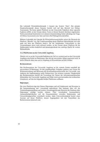 Der Lehrstuhl Wirtschaftsinformatik 1 benutzt das System “Ilias“. Der primäre
     Einsatzschwerpunkt dieses Systems bezieht sich auf den Bereich von Online-
     Assessments. Da keine andere Plattform an der Universität Paderborn diese spezielle
     Funktion erfüllt, ist der Einsatz dieses Tools in diesem Kontext durchaus angemessen.
     Nicht ausreichend beantwortet ist in diesem Zusammenhang bisher allerdings die Frage,
     ob Online-Assessments eine faire und sinnvolle Prüfungsform darstellen.

     Mehrere Lehrstühle der Fakultät für Wirtschaftswissenschaften setzen des Weiteren die
     Plattform „Moodle“ ein. Der Funktionsumfang dieser Plattform überschneidet sich sehr
     stark mit dem der Plattform koaLA. Da die bestehenden Unterschiede in den
     Veranstaltungen meist nicht utilisiert werden, ist der Einsatz dieser Plattform für die
     Studierenden weithin hinderlich und dementsprechend eine unnötige Quelle für weitere
     Medienbrüche.

     3.1.2 Plattformen an der Universität Augsburg

     Ähnlich wie es an der Universität Paderborn der Fall ist, existiert auch an der Universität
     Augsburg eine Reihe an Plattformen, über die der universitäre Alltag organisiert wird. In
     dieser Hinsicht stützt man sich in Augsburg im Wesentlichen auf drei Größen.

     Rechenzentrum

     Das Rechenzentrum der Universität Augsburg ist die zentrale Entität innerhalb der
     universitären IT-Betreuung. Zu den grundlegenden Aufgaben gehören zum Einem die
     Weiterentwicklung und Betreuung des Kommunikationsnetzwerks der Universität, zum
     Anderem die Implementation neuer Webservices. Ein weiteres zentrales Tätigkeitsfeld
     des Rechenzentrums betrifft die Verwaltung der Nutzer der informationstechnischen
     Infrastruktur der Universität Augsburg und bildet somit gewissermaßen den technischen
     Grundstock, auf den die folgenden beiden Plattformen aufbauen.

     Digicampus

     Die erste Plattform trägt den Namen Digicampus und soll Studierende und Dozenten in
     der Semesterplanung und –verwaltung unterstützen. Das bedeutet, dass z.B. die
     Veranstaltungsanmeldung und weitere verwaltungsrelevante Bereiche des Studiums über
     Digicampus erledigt werden müssen. Über verschiedene kommunikative
     Austauschmöglichkeiten soll die Zusammenarbeit zwischen Studierenden und
     Universitätsangestellten vereinfacht werden. Jedes Universitätsmitglied besitzt einen
     Account auf dieser Plattform, dessen Zugangsdaten mit den Nutzerdaten des
     Rechenzentrum identisch sind.




42
 