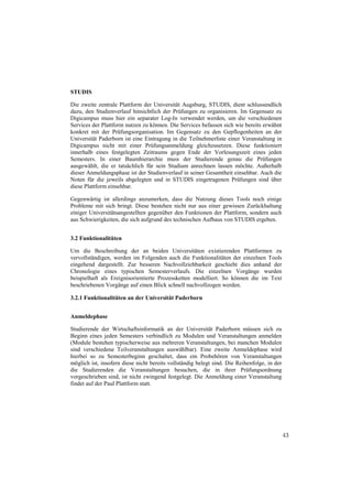 STUDIS

Die zweite zentrale Plattform der Universität Augsburg, STUDIS, dient schlussendlich
dazu, den Studienverlauf hinsichtlich der Prüfungen zu organisieren. Im Gegensatz zu
Digicampus muss hier ein separater Log-In verwendet werden, um die verschiedenen
Services der Plattform nutzen zu können. Die Services befassen sich wie bereits erwähnt
konkret mit der Prüfungsorganisation. Im Gegensatz zu den Gepflogenheiten an der
Universität Paderborn ist eine Eintragung in die Teilnehmerliste einer Veranstaltung in
Digicampus nicht mit einer Prüfungsanmeldung gleichzusetzen. Diese funktioniert
innerhalb eines festgelegten Zeitraums gegen Ende der Vorlesungszeit eines jeden
Semesters. In einer Baumhierarchie muss der Studierende genau die Prüfungen
ausgewählt, die er tatsächlich für sein Studium anrechnen lassen möchte. Außerhalb
dieser Anmeldungsphase ist der Studienverlauf in seiner Gesamtheit einsehbar. Auch die
Noten für die jeweils abgelegten und in STUDIS eingetragenen Prüfungen sind über
diese Plattform einsehbar.

Gegenwärtig ist allerdings anzumerken, dass die Nutzung dieses Tools noch einige
Probleme mit sich bringt. Diese bestehen nicht nur aus einer gewissen Zurückhaltung
einiger Universitätsangestellten gegenüber den Funktionen der Plattform, sondern auch
aus Schwierigkeiten, die sich aufgrund des technischen Aufbaus von STUDIS ergeben.


3.2 Funktionalitäten

Um die Beschreibung der an beiden Universitäten existierenden Plattformen zu
vervollständigen, werden im Folgenden auch die Funktionalitäten der einzelnen Tools
eingehend dargestellt. Zur besseren Nachvollziehbarkeit geschieht dies anhand der
Chronologie eines typischen Semesterverlaufs. Die einzelnen Vorgänge wurden
beispielhaft als Ereignisorientierte Prozessketten modelliert. So können die im Text
beschriebenen Vorgänge auf einen Blick schnell nachvollzogen werden.

3.2.1 Funktionalitäten an der Universität Paderborn


Anmeldephase

Studierende der Wirtschaftsinformatik an der Universität Paderborn müssen sich zu
Beginn eines jeden Semesters verbindlich zu Modulen und Veranstaltungen anmelden
(Module bestehen typischerweise aus mehreren Veranstaltungen, bei manchen Modulen
sind verschiedene Teilveranstaltungen auswählbar). Eine zweite Anmeldephase wird
hierbei so zu Semesterbeginn geschaltet, dass ein Probehören von Veranstaltungen
möglich ist, insofern diese nicht bereits vollständig belegt sind. Die Reihenfolge, in der
die Studierenden die Veranstaltungen besuchen, die in ihrer Prüfungsordnung
vorgeschrieben sind, ist nicht zwingend festgelegt. Die Anmeldung einer Veranstaltung
findet auf der Paul Plattform statt.




                                                                                             43
 