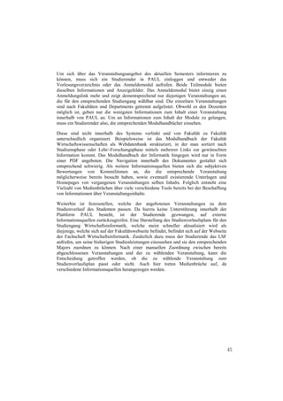 Um sich über das Veranstaltungsangebot des aktuellen Semesters informieren zu
können, muss sich ein Studierender in PAUL einloggen und entweder das
Vorlesungsverzeichnis oder das Anmeldemodul aufrufen. Beide Teilmodule bieten
dieselben Informationen und Anzeigefelder. Das Anmeldemodul bietet einzig einen
Anmeldungslink mehr und zeigt dementsprechend nur diejenigen Veranstaltungen an,
die für den entsprechenden Studiengang wählbar sind. Die einzelnen Veranstaltungen
sind nach Fakultäten und Departments getrennt aufgelistet. Obwohl es den Dozenten
möglich ist, geben nur die wenigsten Informationen zum Inhalt einer Veranstaltung
innerhalb von PAUL an. Um an Informationen zum Inhalt der Module zu gelangen,
muss ein Studierender also, die entsprechenden Modulhandbücher einsehen.

Diese sind nicht innerhalb des Systems verlinkt und von Fakultät zu Fakultät
unterschiedlich organisiert. Beispielsweise ist das Modulhandbuch der Fakultät
Wirtschaftswissenschaften als Webdatenbank strukturiert, in der man sortiert nach
Studiumsphase oder Lehr/-Forschungsphase mittels mehrerer Links zur gewünschten
Information kommt. Das Modulhandbuch der Informatik hingegen wird nur in Form
einer PDF angeboten. Die Navigation innerhalb des Dokumentes gestaltet sich
entsprechend schwierig. Als weitere Informationsquellen bieten sich die subjektiven
Bewertungen von Kommilitonen an, die die entsprechende Veranstaltung
möglicherweise bereits besucht haben, sowie eventuell existierende Unterlagen und
Homepages von vergangenen Veranstaltungen selben Inhalts. Folglich entsteht eine
Vielzahl von Medienbrüchen über viele verschiedene Tools bereits bei der Beschaffung
von Informationen über Veranstaltungsinhalte.

Weiterhin ist festzustellen, welche der angebotenen Veranstaltungen zu dem
Studienverlauf des Studenten passen. Da hierzu keine Unterstützung innerhalb der
Plattform PAUL besteht, ist der Studierende gezwungen, auf externe
Informationsquellen zurückzugreifen. Eine Darstellung des Studienverlaufsplans für den
Studiengang Wirtschaftsinformatik, welche meist schneller aktualisiert wird als
diejenige, welche sich auf der Fakultätswebseite befindet, befindet sich auf der Webseite
der Fachschaft Wirtschaftsinformatik. Zusätzlich dazu muss der Studierende das LSF
aufrufen, um seine bisherigen Studienleistungen einzusehen und sie den entsprechenden
Majors zuordnen zu können. Nach einer manuellen Zuordnung zwischen bereits
abgeschlossenen Veranstaltungen und der zu wählenden Veranstaltung, kann die
Entscheidung getroffen werden, ob die zu wählende Veranstaltung zum
Studienverlaufsplan passt oder nicht. Auch hier treten Medienbrüche auf, da
verschiedene Informationsquellen herangezogen werden.




                                                                                            45
 