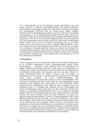 Um zu herauszufinden, ob sich Veranstaltungen zeitlich überschneiden, muss man
     wissen, wann die zu wählende Veranstaltung stattfindet und welche Zeitabschnitte
     bereits gewählte Veranstaltungen belegen. Hier zeigt sich der Unterschied von Modulen
     und Veranstaltungen. Theoretisch sollte die Anzeige bereits belegter Zeitplätze
     problemlos über die Stundenplanansicht möglich sein. Diese zeigt jedoch nur gewählte
     Veranstaltungen an. Die Teilveranstaltungen gewählter Module werden jedoch nicht
     thematisiert. Somit muss der Studierende die Seite des entsprechenden Moduls aufrufen.
     Da auch hier nicht alle Termine des Moduls aufgelistet werden, muss der Studierende
     alle Unterveranstaltungen einzeln aufrufen und sich die Zeiten dieser Veranstaltungen
     notieren. Handelt es sich bei der zu wählenden Veranstaltung auch um ein solches
     Modul, so muss dieser Prozess auch für das zu wählende Modul durchlaufen werden.
     Zwar befinden sich alle nötigen Informationen innerhalb von PAUL, aber es müssen
     viele verschiedene Unterseiten aufgerufen werden, was wiederum einer weiteren Form
     von Medienbrüchen entspricht. Dies ist für den Studierenden umso unverständlicher, da
     alle Informationen innerhalb der Plattform PAUL verfügbar sind und es kaum technisch
     nachvollziehbare Argumente gibt, warum beispielsweise im Stundenplan nur ein Teil
     dieser Informationen repräsentiert.

     Vorlesungsphase

     In der Vorlesungszeit stellt ein Studierender vergleichsweise geringere Anforderungen
     an ein IT-System. Hauptsächlich müssen Vorlesungsunterlagen (Skripte, Folien,
     Übungsaufgaben, …) abgerufen werden. Weiterhin sollte die Kommunikation mit
     anderen Studenten und Dozenten unterstützt werden. Durch die Unterstützung von
     Weblogs, Foren und privaten Nachrichten ist dies innerhalb der Koala Plattform bereits
     in akzeptablen Umfang gelöst, wenn Dozenten dazu bereit sind, diese Plattform zu
     nutzen. Abschließend könnte der Wunsch existieren, auch die Abgabe von
     Hausaufgaben durch IT-Systeme zu erledigen und den Punktestand, der in Übungen
     erzielt    wurde,     einzusehen.      Da    solche     Unterstützungsaufgaben     sehr
     veranstaltungsspezifisch sind, werden diese zumeist zu Recht von eigenständigen Tools
     übernommen. Nachfolgend soll daher nur der Abruf von Vorlesungsunterlagen genauer
     betrachtet werden. Innerhalb eines Abrufvorgangs für eine Veranstaltung entsteht
     normalerweise kein Medienbruch, da der Dozent für seine Unterlagen zumeist eine
     einheitliche Quelle zur Verfügung stellt. Betrachtet man die Abrufvorgänge über
     mehrere Veranstaltungen hinweg, fällt jedoch auf, dass verschiedene Dozenten eine
     Vielzahl an verschiedenen Informationsquellen nutzen. Die am weitesten verbreiteten
     Quellen stellen die Veranstaltungswebseite sowie die Koala Plattform dar. Zusätzlich
     beziehen sich manche Dozenten jedoch auf eigene Plattformen, die häufig einen
     separaten Benutzeraccount benötigen. Da dieser aus Sicherheitsgründen nicht mit dem
     IMT-Benutzeraccount identisch sein sollte, muss sich der Studierende weitere Login-
     Daten einprägen. Zudem muss sich der Studierende für jede Vorlesung einzeln merken,
     wo die Informationen jeweils abgelegt worden sind. Dies wird besonders dann
     problematisch, wenn wichtige Informationen, wie der Ausfall einer Vorlesung und der
     Download von Unterlagen, auf zwei verschiedenen Plattformen veröffentlicht werden.
     Theoretisch ist es möglich, diesen Informationsabruf zu vereinfachen und eine Quelle für
     alle Veranstaltungen anzubieten. Hierzu mangelt es aber scheinbar an der Akzeptanz auf
     Seiten der Dozenten, diese Plattformen auch tatsächlich aktiv einzubinden.




48
 