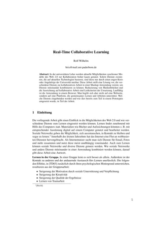 Real-Time Collaborative Learning

                                           Rolf Wilhelm

                                   brix@mail.uni-paderborn.de

       Abstract: In der universit¨ ren Lehre werden aktuelle M¨ glichkeiten synchroner Mo-
                                 a                               o
       delle des Web 2.0 zur Kollaboration bisher kaum genutzt. Sofern Dienste existie-
       ren, die auf aktuellen Technologien basieren, sind diese nur durch einen engen Kreis
       oder Angeh¨ rige der Universit¨ t nutzbar. Diese Arbeit stellt eine L¨ sung vor, die ver-
                   o                  a                                     o
       schiedene Dienste zur kollaborativen Arbeit in einer Mashup-Anwendung vereint, um
       Dienste miteinander kombinieren zu k¨ nnen. Reduzierung von Medienbr¨ chen und
                                               o                                    u
       die Ausrichtung auf kollaborative Arbeit sind Leitkriterien der Umsetzung. Lauff¨ hig
                                                                                           a
       ist die Anwendung in einem Browser. Man begibt sich aber nicht auf eine Webseite,
       sondern auf eine Plattform, die gemeinsames Lernen und Arbeiten unterst¨ tzt. Wel-
                                                                                     u
       che Dienste eingebunden werden und wie dies bereits zum Teil in einem Prototypen
       umgesetzt wurde, ist Teil der Arbeit.



1 Einleitung

Die vorliegende Arbeit gibt einen Einblick in die M¨ glichkeiten des Web 2.0 und wie ver-
                                                    o
schiedene Dienste zum Lernen eingesetzt werden k¨ nnen. Lernen ﬁndet zunehmend mit
                                                      o
Hilfe des Computers statt. Materialien wie B¨ cher und Aufzeichnungen k¨ nnten z. B. mit
                                             u                             o
entsprechender Ausr¨ stung digital auf einem Computer genutzt und bearbeitet werden.
                      u
Soziale Netzwerke geben die M¨ glichkeit, sich auszutauschen, in Kontakt zu bleiben und
                                o
sogar zu lernen.1 Innerhalb des letzten Jahrzehnts hat das Internet eine Flut an webbasier-
ten Diensten hervorgebracht. Als Internetnutzer sucht man sich Dienste f¨ r Email, Fotos
                                                                            u
und mehr zusammen und nutzt diese meist unabh¨ ngig voneinander. Auch zum Lernen
                                                    a
k¨ nnen soziale Netzwerke und diverse Dienste genutzt werden. Wie soziale Netzwerke
 o
und andere Dienste miteinander in einer Anwendung kombiniert werden k¨ nnen, darauf
                                                                              o
gibt diese Arbeit eine Antwort.
Lernen in der Gruppe. In einer Gruppe lernt es sich besser als allein. Außerdem ist der
Kontakt zu anderen und der andauernde Austausch f¨ rs Lernen unerl¨ sslich. Die folgen-
                                                     u               a
den Effekte, in [TD03] zus¨ tzlich durch ihren psychologischen Hintergrund unterstrichen,
                          a
resultieren aus der Gruppenarbeit:
   •   Steigerung der Motivation durch soziale Unterst¨ tzung und Verpﬂichtung
                                                      u
   •   Steigerung der Kreativit¨ t
                                a
   •   Steigerung der Qualit¨ t der Ergebnisse
                            a
   •   Lernen von Teamarbeit
  1 [Pet10]




                                                                                                   5
 