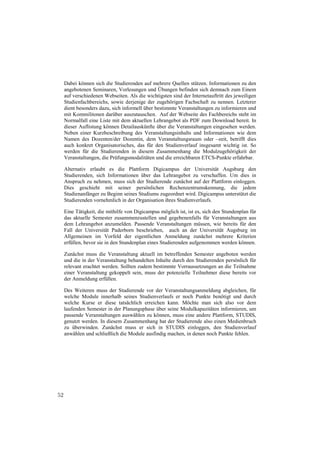 Dabei können sich die Studierenden auf mehrere Quellen stützen. Informationen zu den
     angebotenen Seminaren, Vorlesungen und Übungen befinden sich demnach zum Einem
     auf verschiedenen Webseiten. Als die wichtigsten sind der Internetauftritt des jeweiligen
     Studienfachbereichs, sowie derjenige der zugehörigen Fachschaft zu nennen. Letzterer
     dient besonders dazu, sich informell über bestimmte Veranstaltungen zu informieren und
     mit Kommilitonen darüber auszutauschen. Auf der Webseite des Fachbereichs steht im
     Normalfall eine Liste mit dem aktuellen Lehrangebot als PDF zum Download bereit. In
     dieser Auflistung können Detailauskünfte über die Veranstaltungen eingesehen werden.
     Neben einer Kurzbeschreibung des Veranstaltungsinhalts und Informationen wie dem
     Namen des Dozenten/der Dozentin, dem Veranstaltungsraum oder –zeit, betrifft dies
     auch konkret Organisatorisches, das für den Studienverlauf insgesamt wichtig ist. So
     werden für die Studierenden in diesem Zusammenhang die Modulzugehörigkeit der
     Veranstaltungen, die Prüfungsmodalitäten und die erreichbaren ETCS-Punkte erfahrbar.

     Alternativ erlaubt es die Plattform Digicampus der Universität Augsburg den
     Studierenden, sich Informationen über das Lehrangebot zu verschaffen. Um dies in
     Anspruch zu nehmen, muss sich der Studierende zunächst auf der Plattform einloggen.
     Dies geschieht mit seiner persönlichen Rechenzentrumskennung, die jedem
     Studienanfänger zu Beginn seines Studiums zugeordnet wird. Digicampus unterstützt die
     Studierenden vornehmlich in der Organisation ihres Studienverlaufs.

     Eine Tätigkeit, die mithilfe von Digicampus möglich ist, ist es, sich den Stundenplan für
     das aktuelle Semester zusammenzustellen und gegebenenfalls für Veranstaltungen aus
     dem Lehrangebot anzumelden. Passende Veranstaltungen müssen, wie bereits für den
     Fall der Universität Paderborn beschrieben, auch an der Universität Augsburg im
     Allgemeinen im Vorfeld der eigentlichen Anmeldung zunächst mehrere Kriterien
     erfüllen, bevor sie in den Stundenplan eines Studierenden aufgenommen werden können.

     Zunächst muss die Veranstaltung aktuell im betreffenden Semester angeboten werden
     und die in der Veranstaltung behandelten Inhalte durch den Studierenden persönlich für
     relevant erachtet werden. Sollten zudem bestimmte Vorraussetzungen an die Teilnahme
     einer Veranstaltung gekoppelt sein, muss der potenzielle Teilnehmer diese bereits vor
     der Anmeldung erfüllen.

     Des Weiteren muss der Studierende vor der Veranstaltungsanmeldung abgleichen, für
     welche Module innerhalb seines Studienverlaufs er noch Punkte benötigt und durch
     welche Kurse er diese tatsächlich erreichen kann. Möchte man sich also vor dem
     laufenden Semester in der Planungsphase über seine Modulkapazitäten informieren, um
     passende Veranstaltungen auswählen zu können, muss eine andere Plattform, STUDIS,
     genutzt werden. In diesem Zusammenhang hat der Studierende also einen Medienbruch
     zu überwinden. Zunächst muss er sich in STUDIS einloggen, den Studienverlauf
     anwählen und schließlich die Module ausfindig machen, in denen noch Punkte fehlen.




52
 