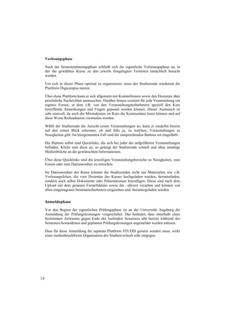 Vorlesungsphase

     Nach der Semesterplanungsphase schließt sich die eigentliche Vorlesungsphase an, in
     der die gewählten Kurse zu den jeweils festgelegten Terminen tatsächlich besucht
     werden.

     Um sich in dieser Phase optimal zu organisieren, muss der Studierende wiederum die
     Plattform Digicampus nutzen.

     Über diese Plattform kann er sich allgemein mit Kommilitonen sowie den Dozenten über
     persönliche Nachrichten austauschen. Darüber hinaus existiert für jede Veranstaltung ein
     eigenes Forum, in dem z.B. von den Veranstaltungsteilnehmern speziell den Kurs
     betreffende Anmerkungen und Fragen gepostet werden können. Dieser Austausch ist
     sehr sinnvoll, da auch die Mitstudenten im Kurs die Kommentare lesen können und auf
     diese Weise Redundanzen vermieden werden.

     Wählt der Studierende die Ansicht seiner Veranstaltungen an, kann er zunächst bereits
     auf den ersten Blick erkennen, ob und falls ja, zu welchen, Veranstaltungen es
     Neuigkeiten gibt. Im letztgenannten Fall sind die entsprechenden Buttons rot eingefärbt.

     Die Buttons selbst sind Quicklinks, die sich bei jeder der aufgeführten Veranstaltungen
     befinden. Klickt man diese an, so gelangt der Studierende schnell und ohne unnötige
     Medienbrüche an die gewünschten Informationen.

     Über diese Quicklinks sind die jeweiligen Veranstaltungsbereiche zu Neuigkeiten, zum
     Forum oder zum Dateienordner zu erreichen.

     Im Dateienordner der Kurse können die Studierenden nicht nur Materialien wie z.B.
     Vorlesungsfolien, die vom Dozenten des Kurses hochgeladen wurden, herunterladen,
     sondern auch selbst Dokumente oder Präsentationen hinzufügen. Diese sind nach dem
     Upload mit dem genauen Einstelldatum sowie der –uhrzeit versehen und können von
     allen eingetragenen Seminarteilnehmern eingesehen und heruntergeladen werden.


     Anmeldephase

     Vor den Beginn der eigentlichen Prüfungsphase ist an der Universität Augsburg die
     Anmeldung der Prüfungsleistungen vorgeschaltet. Das bedeutet, dass innerhalb eines
     bestimmten Zeitraums gegen Ende des laufenden Semesters alle bereits während des
     Semesters bestandenen und geplanten Prüfungsleistungen angemeldet werden müssen.

     Dass für diese Anmeldung die separate Plattform STUDIS genutzt werden muss, wirkt
     einer medienbruchfreien Organisation des Studienverlaufs sehr entgegen.




54
 