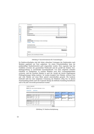 Abbildung 9: Kurzinformationen für Veranstaltungen
     Im Studienverlaufsplan sind alle bisher erbrachten Leistungen des Studierenden nach
     Modulen gegliedert mit Note aufgelistet. An einem Fortschrittsbalken kann der
     punktemäßige Studienfortschritt grob eingeschätzt werden. Dem zugrunde liegt das
     Verhältnis zwischen der gesammelten Punktezahl und der gemäß der Studien- bzw.
     Prüfungsordnung zu erreichenden Gesamtpunktzahl. Um einen möglichst schnellen
     Überblick zu ermöglichen, in welchen Modulen noch freie Leistungskapazitäten
     existieren, sind die einzelnen Module je nach der Anzahl der bereits eingetragenen
     Prüfungsleistungen farbig markiert. So werden komplett freie Module, teilweise freie
     und volle Module auf einen Blick optisch unterscheidbar gemacht. Die konkrete
     Farbwahl steht bei einer möglichen Umsetzung der Plattform völlig frei. In diesem
     Zusammenhang könnte auch das Corporate Design die farbliche Gestaltung beeinflussen
     und so für jede Universität personalisiert werden




                              Abbildung 10: Studienverlaufsplanung




58
 
