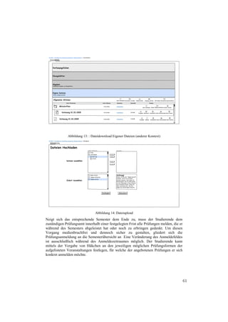 Abbildung 13: : Dateidownload Eigener Dateien (anderer Kontext)




                                Abbildung 14: Dateiupload
Neigt sich das entsprechende Semester dem Ende zu, muss der Studierende dem
zuständigen Prüfungsamt innerhalb einer festgelegten Frist alle Prüfungen melden, die er
während des Semesters abgeleistet hat oder noch zu erbringen gedenkt. Um diesen
Vorgang medienbruchfrei und dennoch sicher zu gestalten, gliedert sich die
Prüfungsanmeldung an die Semesterübersicht an Eine Veränderung des Anmeldefeldes
ist ausschließlich während des Anmeldezeitraumes möglich. Der Studierende kann
mittels der Vergabe von Häkchen an den jeweiligen möglichen Prüfungsformen der
aufgelisteten Veranstaltungen festlegen, für welche der angebotenen Prüfungen er sich
konkret anmelden möchte.




                                                                                           61
 