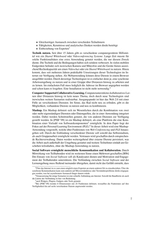 • Gleichzeitiger Austausch zwischen verschieden Teilnehmern
    • F¨ higkeiten, Kenntnisse und analytisches Denken werden direkt ben¨ tigt
       a                                                                o
    • Einbeziehung von Experten3
                        ¨
Technik nutzen. Seit uber 15 Jahren gibt es verschiedene computergest¨ tzte Hilfsmit-
                                                                            u
tel wie ein Shared Whiteboard oder Videoconferencing Systeme. Lange Zeit musste f¨ r    u
solche Funktionalit¨ ten eine extra Anwendung genutzt werden, die nur diesem Zweck
                    a
diente. Die Technik und die Bedingungen haben sich seitdem verbessert. In vielen mobilen
Endger¨ ten beﬁndet sich inzwischen Kamera und Mikrofon und die Ger¨ te bieten ausrei-
        a                                                                a
chend Rechenkapazit¨ t um einen Videochat oder ein Shared Whiteboard zu nutzen. Hinzu
                      a
kommt, dass seit mehreren Jahren praktikable Umsetzungen dieser Technologien im In-
ternet zur Verf¨ gung stehen. Als Webanwendung k¨ nnen diese Dienste in einem Browser
               u                                    o
ausgef¨ hrt werden. Durch derzeitige Technologien ist es einfacher denn je, eine synchrone
       u
                                                   ¨
Arbeitsumgebung zu nutzen und in einer Gruppe uber Distanzen hinweg zu arbeiten und
zu lernen. Im einfachsten Fall muss lediglich die Adresse im Browser angegeben werden
und schon kann es losgehen. Eine Installation ist nicht mehr notwendig.4
Computer Supported Collaborative Learning. Computerunterst¨ tztes kollaboratives Ler-
                                                                u
      ¨
nen uber Distanzen hinweg ist kein neues Thema, doch durch neue Technologien sind
inzwischen weitere Szenarien realisierbar. Ausgangspunkt ist hier das Web 2.0 mit einer
F¨ lle an verschiedenen Diensten. Im Sinne, das Rad nicht neu zu erﬁnden, gibt es die
  u
M¨ glichkeit, vorhandene Dienste zu nutzen und neu zu kombinieren.
   o
Mashup. Ein Mashup deﬁniert sich im Wesentlichen durch die Kombination von zwei
oder mehr eigenst¨ ndigen Diensten oder Datenquellen, die in einer Anwendung integriert
                  a
werden. Dabei werden Schnittstellen genutzt, die von anderen Diensten zur Verf¨ gung
                                                                                  u
gestellt werden. In [PSB+ 09] ist ein Mashup deﬁniert, als eine Plattform die eine Kom-
bination einer Vielzahl von Softwarekomponenten5 erm¨ glicht. In dem Paper liegt der
                                                        o
Fokus auf der Personal Learning Environment (PLE).6 In dieser Arbeit wird eine Mashup-
                                ¨
Anwendung vorgestellt, welche uber Funktionen von Web Conferencing und PLE hinaus-
gehen soll. Durch die Einbindung verschiedener Dienste soll sowohl das Selbststudium,
als auch Gruppenarbeit erm¨ glicht werden. Vertrauen wird geschaffen durch entsprechen-
                           o
                                                    ¨
de Rechteverwaltung. Daten werden weitestgehend uber externe Dienste persistiert, was
die Arbeit auch außerhalb der Umgebung gestattet und weitere Teilnehmer einl¨ dt am Ge-
                                                                              a
schehen teilzuhaben, ohne die Mashup-Anwendung zu nutzen.
Social Software erm¨ glicht menschliche Kommunikation und Kollaboration. Durch
                    o
Mitwirkung von Teilhabenden wird im weitesten Sinne einen Mehrwert geschaffen.[B06]¨
Der Einsatz von Social Software soll als Katalysator dienen und Motivation und Engage-
ment der Teilhabenden unterst¨ tzen. Die Verbindung zwischen Social Software und der
                             u
                                         ¨
Lernumgebung muss ﬂießend ineinander ubergehen, damit nicht das Gef¨ hl entsteht, dass
                                                                      u
      ¨                                                                                                   ¨
    3 Uber das Internet ist es zum einen m¨ glich einen Experten an einem anderen Ort zu einzubeziehen. Uber die
                                           o
synchrone Kommunikation kann zum anderen auf Missverst¨ ndnisse oder Verst¨ ndnisprobleme direkt eingegan-
                                                              a                  a
gen werden, was bei asynchronem Austausch l¨ nger dauern w¨ rde.
                                                  a              u
    4 Voraussetzung f¨ r einige Szenarien ist eine schnelle Anbindung ans Internet. Sowohl die Bandbreite als auch
                     u
die Latenz der Verbindung ist hier von Bedeutung.
    5 auch Widgets, Plugins, Gadgets oder Tools genannt
    6 Bei [PSB+ 09] werden 6 Dimensionen mit 24 Funktionen deﬁniert, woraufhin die Funktionen auf ihre

Verf¨ gbarkeit hin auf sechs verschiedene Dienste angewendet werden.
     u




                                                                                                                     7
 