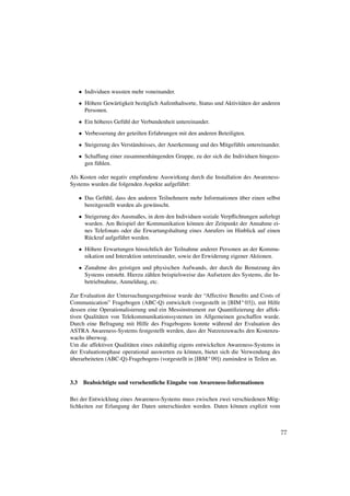 • Individuen wussten mehr voneinander.
      • H¨ here Gew¨ rtigkeit bez¨ glich Aufenthaltsorte, Status und Aktivit¨ ten der anderen
         o         a             u                                          a
        Personen.
      • Ein h¨ heres Gef¨ hl der Verbundenheit untereinander.
             o          u
      • Verbesserung der geteilten Erfahrungen mit den anderen Beteiligten.
      • Steigerung des Verst¨ ndnisses, der Anerkennung und des Mitgef¨ hls untereinander.
                            a                                         u
      • Schaffung einer zusammenh¨ ngenden Gruppe, zu der sich die Individuen hingezo-
                                 a
        gen f¨ hlen.
             u

Als Kosten oder negativ empfundene Auswirkung durch die Installation des Awareness-
Systems wurden die folgenden Aspekte aufgef¨ hrt:
                                           u

                                                                     ¨
      • Das Gef¨ hl, dass den anderen Teilnehmern mehr Informationen uber einen selbst
                u
        bereitgestellt wurden als gew¨ nscht.
                                     u
      • Steigerung des Ausmaßes, in dem den Individuen soziale Verpﬂichtungen auferlegt
        wurden. Am Beispiel der Kommunikation k¨ nnen der Zeitpunkt der Annahme ei-
                                                  o
        nes Telefonats oder die Erwartungshaltung eines Anrufers im Hinblick auf einen
        R¨ ckruf aufgef¨ hrt werden.
         u             u
      • H¨ here Erwartungen hinsichtlich der Teilnahme anderer Personen an der Kommu-
          o
        nikation und Interaktion untereinander, sowie der Erwiderung eigener Aktionen.
      • Zunahme des geistigen und physischen Aufwands, der durch die Benutzung des
        Systems entsteht. Hierzu z¨ hlen beispielsweise das Aufsetzen des Systems, die In-
                                  a
        betriebnahme, Anmeldung, etc.

Zur Evaluation der Untersuchungsergebnisse wurde der “Affective Beneﬁts and Costs of
Communication” Fragebogen (ABC-Q) entwickelt (vorgestellt in [BIM+ 03]), mit Hilfe
dessen eine Operationalisierung und ein Messinstrument zur Quantiﬁzierung der affek-
tiven Qualit¨ ten von Telekommunikationssystemen im Allgemeinen geschaffen wurde.
            a
Durch eine Befragung mit Hilfe des Fragebogens konnte w¨ hrend der Evaluation des
                                                              a
ASTRA Awareness-Systems festgestellt werden, dass der Nutzenzuwachs den Kostenzu-
       ¨
wachs uberwog.
Um die affektiven Qualit¨ ten eines zuk¨ nftig eigens entwickelten Awareness-Systems in
                         a             u
der Evaluationsphase operational auswerten zu k¨ nnen, bietet sich die Verwendung des
                                                  o
uberarbeiteten (ABC-Q)-Fragebogens (vorgestellt in [IBM+ 09]) zumindest in Teilen an.
¨



3.3    Beabsichtigte und versehentliche Eingabe von Awareness-Informationen

Bei der Entwicklung eines Awareness-Systems muss zwischen zwei verschiedenen M¨ g-
                                                                                 o
lichkeiten zur Erlangung der Daten unterschieden werden. Daten k¨ nnen explizit vom
                                                                o



                                                                                                77
 